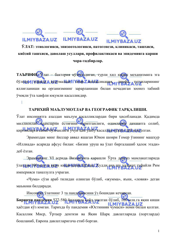  
 
1 
 
 
 
 
ЎЛАТ: этиологияси, эпизоотологияси, патогенези, клиникаси, ташхиси, 
киёсий ташхиси, даволаш усуллари, профилактикаси ва эпидемияга карши 
чора-тадбирлар. 
 
ТАЪРИФИ. Ўлат – бактерия қўзғатадиган, турли хил юқиш механизмига эга 
бўлган, 
одамда 
иситмалаш, 
оғир 
интоксикация, 
лимфа 
тугунларининг 
яллиғланиши ва организмнинг зарарланиши билан кечадиган зооноз табиий 
ўчоқли ўта хавфли юқумли касалликдир. 
 
ТАРИХИЙ МАЪЛУМОТЛАР ВА ГЕОГРАФИК ТАРҚАЛИШИ. 
Ўлат инсониятга азалдан маълум касалликлардан бири ҳисобланади. Қадимда 
миллионлаб одамларни ёстиғини қуритганлиги, одамларни дахшатга солиб, 
қирғинларга сабаб бўлганлиги учун ҳам ушбу касаллик «ўлат» деб ном олган. 
 
Эрамиздан минг йиллар аввал яшаган Юнон шоири Гомер ўзининг машҳур 
«Иллиада» асарида афсус билан: «Бизни уруш ва ўлат биргалашиб ҳалок этади» 
деб ёзган. 
 
Эрамизнинг VI асрида Византияга қарашли Ўрта денгиз мамлакатларида 
ўлатдан 100 млн.га яқин киши ҳалок бўлган. Худди ана шу ҳалокат туфайли Рим 
империяси таназзулга учраган. 
 
«Чума» сўзи араб тилидан олинган бўлиб, «жумма», яъни, «ловия» деган 
маънони билдиради.  
 
Инсоният ўлатнинг 3 та пандемиясини ўз бошидан кечирган.  
Биринчи пандемия 527-580 йилларда қайд этилган бўлиб, 100 млн.га яқин киши 
ҳаётдан кўз юмган. Тарихда бу пандемия «Юстиниян чумаси» номи билан қолган. 
Касаллик Миср, Ўртаер денгизи ва Яқин Шарқ давлатларида (портларда) 
бошланиб, Европа давлатларигача етиб борган.  
