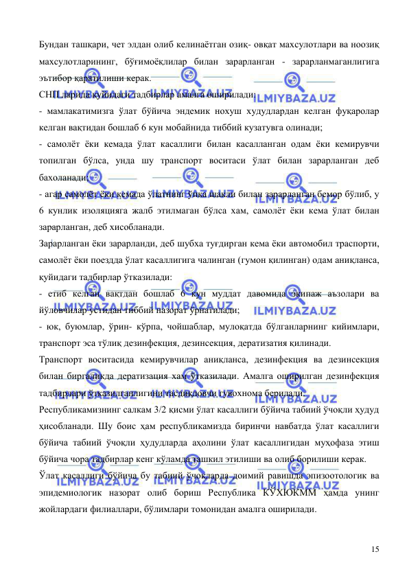  
 
15 
Бундан ташқари, чет элдан олиб келинаётган озиқ- овқат махсулотлари ва ноозиқ 
махсулотларининг, бўғимоёқлилар билан зарарланган - зарарланмаганлигига 
эътибор қаратилиши керак. 
СНП ларида қуйидаги тадбирлар амалга оширилади:  
- мамлакатимизга ўлат бўйича эндемик нохуш худудлардан келган фуқаролар 
келган вақтидан бошлаб 6 кун мобайнида тиббий кузатувга олинади; 
- самолёт ёки кемада ўлат касаллиги билан касалланган одам ёки кемирувчи 
топилган бўлса, унда шу транспорт воситаси ўлат билан зарарланган деб 
бахоланади;  
- агар самолёт ёки кемада ўлатнинг ўпка шакли билан зарарланган бемор бўлиб, у 
6 кунлик изоляцияга жалб этилмаган бўлса хам, самолёт ёки кема ўлат билан 
зарарланган, деб хисобланади. 
Зарарланган ёки зарарланди, деб шубха туғдирган кема ёки автомобил траспорти, 
самолёт ёки поездда ўлат касаллигига чалинган (гумон қилинган) одам аниқланса, 
қуйидаги тадбирлар ўтказилади:  
- етиб келган вақтдан бошлаб 6 кун муддат давомида экипаж аъзолари ва 
йўловчилар устидан тиббий назорат ўрнатилади; 
- юк, буюмлар, ўрин- кўрпа, чойшаблар, мулоқатда бўлганларнинг кийимлари, 
транспорт эса тўлиқ дезинфекция, дезинсекция, дератизатия қилинади. 
Транспорт воситасида кемирувчилар аниқланса, дезинфекция ва дезинсекция 
билан биргаликда дератизация хам ўтказилади. Амалга оширилган дезинфекция 
тадбирлари ўтказилганлигини тасдиқловчи гувохнома берилади.  
Республикамизнинг салкам 3/2 қисми ўлат касаллиги бўйича табиий ўчоқли ҳудуд 
ҳисобланади. Шу боис ҳам республикамизда биринчи навбатда ўлат касаллиги 
бўйича табиий ўчоқли ҳудудларда аҳолини ўлат касаллигидан муҳофаза этиш 
бўйича чора тадбирлар кенг кўламда ташкил этилиши ва олиб борилиши керак. 
Ўлат касаллиги бўйича бу табиий ўчоқларда доимий равишда эпизоотологик ва 
эпидемиологик назорат олиб бориш Республика КЎХЮКММ ҳамда унинг 
жойлардаги филиаллари, бўлимлари томонидан амалга оширилади. 
     
