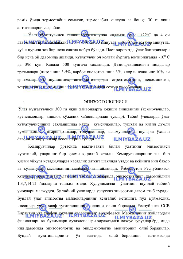  
 
4 
pestis ўзида термостабил соматик, термолабил капсула ва бошқа 30 га яқин 
антигенларни сақлайди. 
 
Ўлат қўзғатувчиси ташқи муҳитга унча чидамли эмас, +220С да 4 ой 
давомида тирик сақланади, +50 – 700С да 30 минутда, +1000С да эса бир минутда, 
қуёш нурида эса бир неча соатда нобуд бўлади. Паст ҳароратда ўлат бактериялари 
бир неча ой давомида яшайди, қўзғатувчи оч қолган бургага юқтирилганда -100 С 
да 396 кун, Канада 500 кунгача сақланади. Дезинфекцияловчи моддалар 
эратмалари (лизолнинг 3-5%, карбол кислотасининг 3%, хлорли оҳакнинг 10% ли 
эритмалари ), шунингдек, антибиотиклардан стрептомитцин, левомицетин, 
тетрациклин, гентамицинларга ўлат бактерияси сезгир хисобланади. 
 
                                                              ЭПИЗООТОЛОГИЯСИ   
 Ўлат қўзғатувчиси 300 га яқин ҳайвонларга юқиши аниқланган (кемирувчилар, 
қуёнсимонлар, қишлоқ ҳўжалик ҳайвонларидан туялар). Табий ўчоқларда ўлат 
қўзғатувчисининг сақланишида катта  қумсичқонлар, тушкан ва қизил думли 
қумсичқонлар, юмронқозиқлар, товушқонлар, каламушлар ва шуларга ўхшаш 
ёввойи кемирувчилар асосий ўрин тутади. 
 
Кемирувчилар 
ўртасида 
вақти-вақти 
билан 
ўлатнинг 
эпизоотияси 
кузатилиб, уларнинг бир қисми қирилиб кетади. Қемирувчиларнинг яна бир 
қисми уйқуга кетади,уларда касаллик латент шаклида ўтади ва кейинги йил баҳор 
ва кузда улар касаликнинг манбаларига  айланади. Ўзбекистон Республикаси 
ҳудудида жойлашган ўлатнинг табий ўчоқларида эпизоотиянинг давомийлиги 
1,3,7,14,21 йилларни ташкил этади. Ҳудудимизда  ўлатнинг шундай табиий 
ўчоқлари мавжудки, бу табиий ўчоқларда узлуксиз эпизоотия давом этиб туради. 
Бундай ўлат эпизоотия майдонларининг кенгайиб кетишига йўл қўймаслик, 
инсонлар учун хавф туғдиришининг олдини олиш борасида Республика ССВ 
Карантин ўта хавфли юқумли касалликлар муҳофазаси Марказининг жойлардаги 
филиаллари ва  бўлимлари мутахасислари ҳаракатдаги махсус гуруҳлар ёрдамида 
йил давомида  эпизоотологик  ва  эпидемиологик  мониторинг  олиб борадилар. 
Бундай  кузатишларнинг  ўз  вақтида  олиб борилиши  натижасида  
