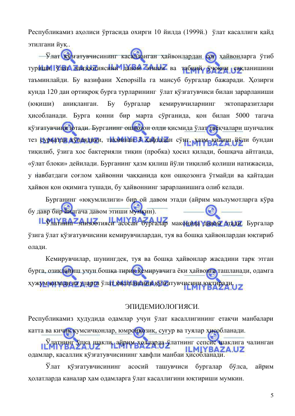  
 
5 
Республикамиз аҳолиси ўртасида охирги 10 йилда (1999й.)  ўлат касаллиги қайд 
этилгани йуқ.. 
 
Ўлат қўзғатувчисининг касалланган ҳайвонлардан соғ ҳайвонларга ўтиб 
туриши ўлат эпизоотиясини давом этиши ва табиий ўчоқни сақланишини 
таъминлайди. Бу вазифани Хenopsilla га мансуб бургалар бажаради. Ҳозирги 
кунда 120 дан ортиқроқ бурга турларининг  ўлат қўзғатувчиси билан зарарланиши 
(юқиши) 
аниқланган. 
Бу 
бургалар 
кемирувчиларнинг 
эктопаразитлари 
ҳисобланади. Бурга қонни бир марта сўрганида, қон билан 5000 тагача 
қўзғатувчини ютади. Бурганинг ошқозон олди қисмида ўлат таёқчалари шунчалик 
тез суръатда кўпаядики, тахминан 3 ҳафтадан сўнг, ҳазм қилиш йўли бундан 
тиқилиб, ўзига хос бактерияли тиқин (пробка) ҳосил қилади, бошқача айтганда, 
«ўлат блоки» дейилади. Бурганинг ҳазм қилиш йўли тиқилиб қолиши натижасида, 
у навбатдаги соғлом ҳайвонни чаққанида қон ошқозонга ўтмайди ва қайтадан 
ҳайвон қон оқимига тушади, бу ҳайвоннинг зарарланишига олиб келади.  
 
Бурганинг «юқумлилиги» бир ой давом этади (айрим маълумотларга кўра 
бу давр бир йилгача давом этиши мумкин). 
 
Ўлатнинг эпизоотияси асосан бургалар маконида давом этади. Бургалар 
ўзига ўлат қўзғатувчисини кемирувчилардан, туя ва бошқа ҳайвонлардан юқтириб 
олади. 
 
Кемирувчилар, шунингдек, туя ва бошқа ҳайвонлар жасадини тарк этган 
бурга, озиқланиш учун бошқа тирик кемирувчига ёки ҳайвонга ташланади, одамга 
ҳужум қилади ва уларга ўлат касаллигини қўзғатувчисини юқтиради.  
 
                                                        ЭПИДЕМИОЛОГИЯСИ. 
Республикамиз ҳудудида одамлар учун ўлат касаллигининг етакчи манбалари 
катта ва кичик қумсичқонлар, юмронқозиқ, суғур ва туялар ҳисобланади.  
 
Ўлатнинг ўпка шакли, айрим ҳолларда ўлатнинг сепсис шаклига чалинган 
одамлар, касаллик қўзғатувчисининг хавфли манбаи ҳисобланади.  
 
Ўлат 
қўзғатувчисининг 
асосий 
ташувчиси 
бургалар 
бўлса, 
айрим 
ҳолатларда каналар ҳам одамларга ўлат касаллигини юқтириши мумкин.  
