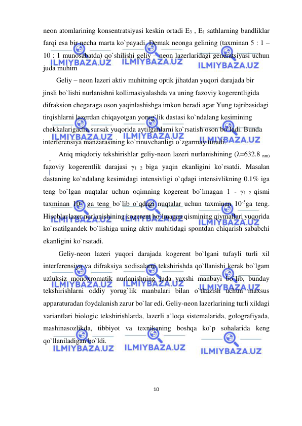  
10  
  
neon atomlarining konsentratsiyasi keskin ortadi E3 , E1 sathlarning bandliklar 
farqi esa bir necha marta ko`payadi. Demak neonga gelining (taxminan 5 : 1 – 
10 : 1 munosabatda) qo`shilishi geliy – neon lazerlaridagi generatsiyasi uchun 
juda muhim  
Geliy – neon lazeri aktiv muhitning optik jihatdan yuqori darajada bir 
jinsli bo`lishi nurlanishni kollimasiyalashda va uning fazoviy kogerentligida 
difraksion chegaraga oson yaqinlashishga imkon beradi agar Yung tajribasidagi 
tirqishlarni lazerdan chiqayotgan yorug`lik dastasi ko`ndalang kesimining 
chekkalarigacha sursak yuqorida aytilganlarni ko`rsatish oson bo`ladi. Bunda 
interferensiya manzarasining ko`rinuvchanligi o`zgarmay turadi.  
 Aniq miqdoriy tekshirishlar geliy-neon lazeri nurlanishining (λ=632.8 nm) 
fazoviy kogerentlik darajasi γ1 2 biga yaqin ekanligini ko`rsatdi. Masalan 
dastaning ko`ndalang kesimidagi intensivligi o`qdagi intensivlikning 0.1% iga 
teng bo`lgan nuqtalar uchun oqimning kogerent bo`lmagan 1 - γ1 2 qismi 
taxminan 10-3 ga teng bo`lib o`qdagi nuqtalar uchun taxminan 10-5ga teng. 
Hisoblar lazer nurlanishining kogerent bo`lmagan qismining qiymatlari yuqorida 
ko`rsatilgandek bo`lishiga uning aktiv muhitidagi spontdan chiqarish sababchi 
ekanligini ko`rsatadi.  
 Geliy-neon lazeri yuqori darajada kogerent bo`lgani tufayli turli xil 
interferensiya va difraksiya xodisalarni tekshirishda qo`llanishi kerak bo`lgam 
uzluksiz monoxromatik nurlanishning juda yaxshi manbayi bo`lib, bunday 
tekshirishlarni oddiy yorug`lik manbalari bilan o`tkazish uchun maxsus 
apparaturadan foydalanish zarur bo`lar edi. Geliy-neon lazerlarining turli xildagi 
variantlari biologic tekshirishlarda, lazerli a`loqa sistemalarida, golografiyada, 
mashinasozlikda, tibbiyot va texnikaning boshqa ko`p sohalarida keng 
qo`llaniladigan bo`ldi.  
