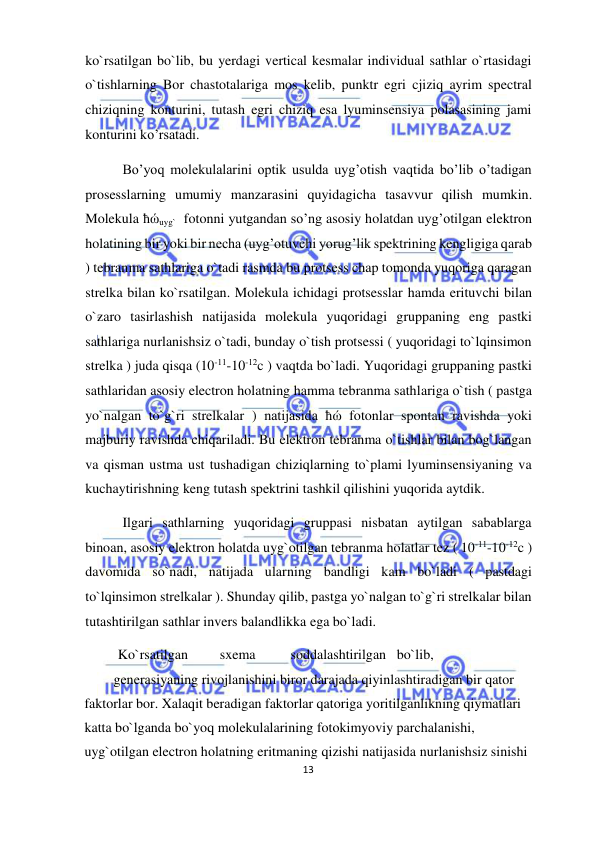  
13  
  
ko`rsatilgan bo`lib, bu yerdagi vertical kesmalar individual sathlar o`rtasidagi 
o`tishlarning Bor chastotalariga mos kelib, punktr egri cjiziq ayrim spectral 
chiziqning konturini, tutash egri chiziq esa lyuminsensiya polasasining jami 
konturini ko’rsatadi.  
   Bo’yoq molekulalarini optik usulda uyg’otish vaqtida bo’lib o’tadigan 
prosesslarning umumiy manzarasini quyidagicha tasavvur qilish mumkin. 
Molekula ħώuyg`  fotonni yutgandan so’ng asosiy holatdan uyg’otilgan elektron 
holatining bir yoki bir necha (uyg’otuvchi yorug’lik spektrining kengligiga qarab 
) tebranma sathlariga o`tadi rasmda bu protsess chap tomonda yuqoriga qaragan 
strelka bilan ko`rsatilgan. Molekula ichidagi protsesslar hamda erituvchi bilan 
o`zaro tasirlashish natijasida molekula yuqoridagi gruppaning eng pastki 
sathlariga nurlanishsiz o`tadi, bunday o`tish protsessi ( yuqoridagi to`lqinsimon 
strelka ) juda qisqa (10-11-10-12c ) vaqtda bo`ladi. Yuqoridagi gruppaning pastki 
sathlaridan asosiy electron holatning hamma tebranma sathlariga o`tish ( pastga 
yo`nalgan to`g`ri strelkalar ) natijasida ħώ fotonlar spontan ravishda yoki 
majburiy ravishda chiqariladi. Bu elektron tebranma o`tishlar bilan bog`langan 
va qisman ustma ust tushadigan chiziqlarning to`plami lyuminsensiyaning va 
kuchaytirishning keng tutash spektrini tashkil qilishini yuqorida aytdik.  
   Ilgari sathlarning yuqoridagi gruppasi nisbatan aytilgan sabablarga 
binoan, asosiy elektron holatda uyg`otilgan tebranma holatlar tez ( 10-11-10-12c ) 
davomida so`nadi, natijada ularning bandligi kam bo`ladi ( pastdagi 
to`lqinsimon strelkalar ). Shunday qilib, pastga yo`nalgan to`g`ri strelkalar bilan 
tutashtirilgan sathlar invers balandlikka ega bo`ladi.  
  Ko`rsatilgan  
sxema  
soddalashtirilgan  bo`lib, 
 
generasiyaning rivojlanishini biror darajada qiyinlashtiradigan bir qator 
faktorlar bor. Xalaqit beradigan faktorlar qatoriga yoritilganlikning qiymatlari 
katta bo`lganda bo`yoq molekulalarining fotokimyoviy parchalanishi, 
uyg`otilgan electron holatning eritmaning qizishi natijasida nurlanishsiz sinishi 
