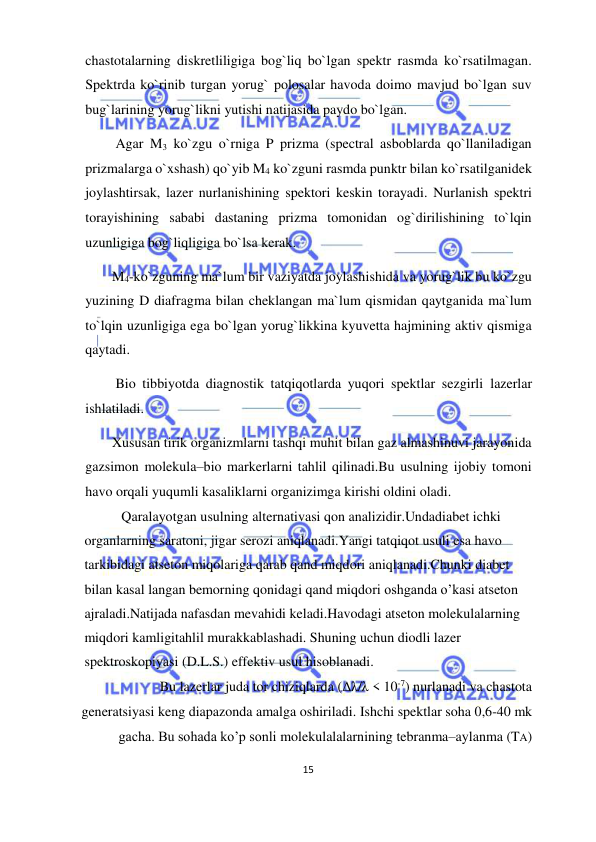  
15  
  
chastotalarning diskretliligiga bog`liq bo`lgan spektr rasmda ko`rsatilmagan. 
Spektrda ko`rinib turgan yorug` polosalar havoda doimo mavjud bo`lgan suv 
bug`larining yorug`likni yutishi natijasida paydo bo`lgan.  
 Agar M3 ko`zgu o`rniga P prizma (spectral asboblarda qo`llaniladigan 
prizmalarga o`xshash) qo`yib M4 ko`zguni rasmda punktr bilan ko`rsatilganidek 
joylashtirsak, lazer nurlanishining spektori keskin torayadi. Nurlanish spektri 
torayishining sababi dastaning prizma tomonidan og`dirilishining to`lqin 
uzunligiga bog`liqligiga bo`lsa kerak.  
M4-ko`zguning ma`lum bir vaziyatda joylashishida va yorug`lik bu ko`zgu 
yuzining D diafragma bilan cheklangan ma`lum qismidan qaytganida ma`lum 
to`lqin uzunligiga ega bo`lgan yorug`likkina kyuvetta hajmining aktiv qismiga 
qaytadi.  
 Bio tibbiyotda diagnostik tatqiqotlarda yuqori spektlar sezgirli lazerlar 
ishlatiladi.  
Xususan tirik organizmlarni tashqi muhit bilan gaz almashinuvi jarayonida 
gazsimon molekula–bio markerlarni tahlil qilinadi.Bu usulning ijobiy tomoni 
havo orqali yuqumli kasaliklarni organizimga kirishi oldini oladi.  
   Qaralayotgan usulning alternativasi qon analizidir.Undadiabet ichki 
organlarning saratoni, jigar serozi aniqlanadi.Yangi tatqiqot usuli esa havo 
tarkibidagi atseton miqolariga qarab qand miqdori aniqlanadi.Chunki diabet 
bilan kasal langan bemorning qonidagi qand miqdori oshganda o’kasi atseton 
ajraladi.Natijada nafasdan mevahidi keladi.Havodagi atseton molekulalarning 
miqdori kamligitahlil murakkablashadi. Shuning uchun diodli lazer 
spektroskopiyasi (D.L.S.) effektiv usul hisoblanadi.  
  Bu lazerlar juda tor chiziqlarda (Δλ/λ < 10-7) nurlanadi va chastota 
generatsiyasi keng diapazonda amalga oshiriladi. Ishchi spektlar soha 0,6-40 mk 
gacha. Bu sohada ko’p sonli molekulalalarnining tebranma–aylanma (TA) 
