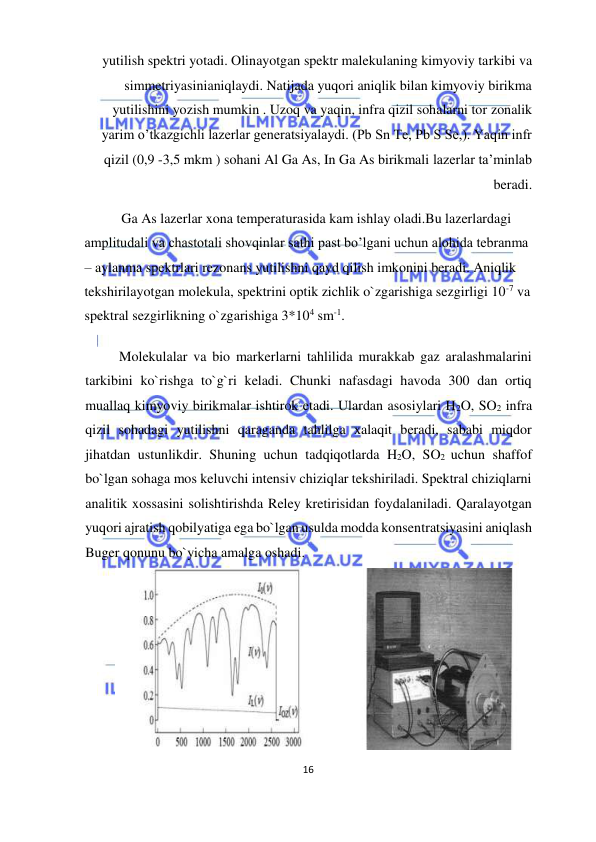  
16  
  
yutilish spektri yotadi. Olinayotgan spektr malekulaning kimyoviy tarkibi va 
simmetriyasinianiqlaydi. Natijada yuqori aniqlik bilan kimyoviy birikma 
yutilishini yozish mumkin . Uzoq va yaqin, infra qizil sohalarni tor zonalik 
yarim o’tkazgichli lazerlar generatsiyalaydi. (Pb Sn Te, Pb S Se,). Yaqin infr 
qizil (0,9 -3,5 mkm ) sohani Al Ga As, In Ga As birikmali lazerlar ta’minlab 
beradi.  
   Ga As lazerlar xona temperaturasida kam ishlay oladi.Bu lazerlardagi 
amplitudali va chastotali shovqinlar sathi past bo’lgani uchun alohida tebranma 
– aylanma spektrlari rezonans yutilishni qayd qilish imkonini beradi. Aniqlik 
tekshirilayotgan molekula, spektrini optik zichlik o`zgarishiga sezgirligi 10-7 va 
spektral sezgirlikning o`zgarishiga 3*104 sm-1.  
  Molekulalar va bio markerlarni tahlilida murakkab gaz aralashmalarini 
tarkibini ko`rishga to`g`ri keladi. Chunki nafasdagi havoda 300 dan ortiq 
muallaq kimyoviy birikmalar ishtirok etadi. Ulardan asosiylari H2O, SO2 infra 
qizil sohadagi yutilishni qaraganda tahlilga xalaqit beradi, sababi miqdor 
jihatdan ustunlikdir. Shuning uchun tadqiqotlarda H2O, SO2 uchun shaffof 
bo`lgan sohaga mos keluvchi intensiv chiziqlar tekshiriladi. Spektral chiziqlarni 
analitik xossasini solishtirishda Reley kretirisidan foydalaniladi. Qaralayotgan 
yuqori ajratish qobilyatiga ega bo`lgan usulda modda konsentratsiyasini aniqlash 
Buger qonunu bo`yicha amalga oshadi.  
  
