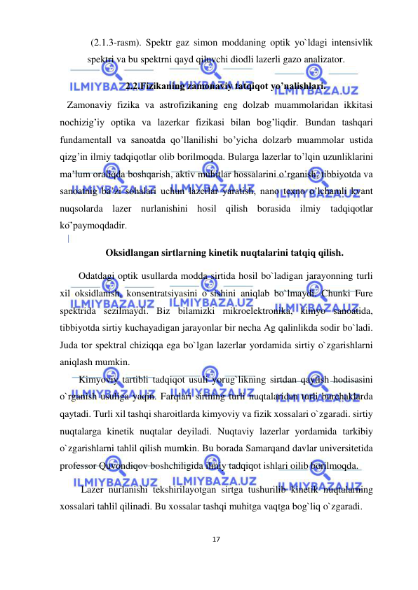  
17  
  
(2.1.3-rasm). Spektr gaz simon moddaning optik yo`ldagi intensivlik 
spektri va bu spektrni qayd qiluvchi diodli lazerli gazo analizator.  
 2.2.Fizikaning zamonaviy tatqiqot yo’nalishlari.  
   Zamonaviy fizika va astrofizikaning eng dolzab muammolaridan ikkitasi 
nochizig’iy optika va lazerkar fizikasi bilan bog’liqdir. Bundan tashqari 
fundamentall va sanoatda qo’llanilishi bo’yicha dolzarb muammolar ustida 
qizg’in ilmiy tadqiqotlar olib borilmoqda. Bularga lazerlar to’lqin uzunliklarini 
ma’lum oraliqda boshqarish, aktiv muhitlar hossalarini o’rganish, tibbiyotda va 
sanoatnig ba’zi sohalari uchun lazerlar yaratish, nano texno o’lchamli kvant 
nuqsolarda lazer nurlanishini hosil qilish borasida ilmiy tadqiqotlar 
ko’paymoqdadir.  
Oksidlangan sirtlarning kinetik nuqtalarini tatqiq qilish.  
Odatdagi optik usullarda modda sirtida hosil bo`ladigan jarayonning turli 
xil oksidlanish, konsentratsiyasini o`sishini aniqlab bo`lmaydi. Chunki Fure 
spektrida sezilmaydi. Biz bilamizki mikroelektronika, kimyo sanoatida, 
tibbiyotda sirtiy kuchayadigan jarayonlar bir necha Ag qalinlikda sodir bo`ladi. 
Juda tor spektral chiziqqa ega bo`lgan lazerlar yordamida sirtiy o`zgarishlarni 
aniqlash mumkin.  
Kimyoviy tartibli tadqiqot usuli yorug`likning sirtdan qaytish hodisasini 
o`rganish usuliga yaqin. Farqlari sirtning turli nuqtalaridan turli burchaklarda 
qaytadi. Turli xil tashqi sharoitlarda kimyoviy va fizik xossalari o`zgaradi. sirtiy 
nuqtalarga kinetik nuqtalar deyiladi. Nuqtaviy lazerlar yordamida tarkibiy 
o`zgarishlarni tahlil qilish mumkin. Bu borada Samarqand davlar universitetida 
professor Quvondiqov boshchiligida ilmiy tadqiqot ishlari oilib borilmoqda.  
 Lazer nurlanishi tekshirilayotgan sirtga tushurilib kinetik nuqtalarning 
xossalari tahlil qilinadi. Bu xossalar tashqi muhitga vaqtga bog`liq o`zgaradi.  
