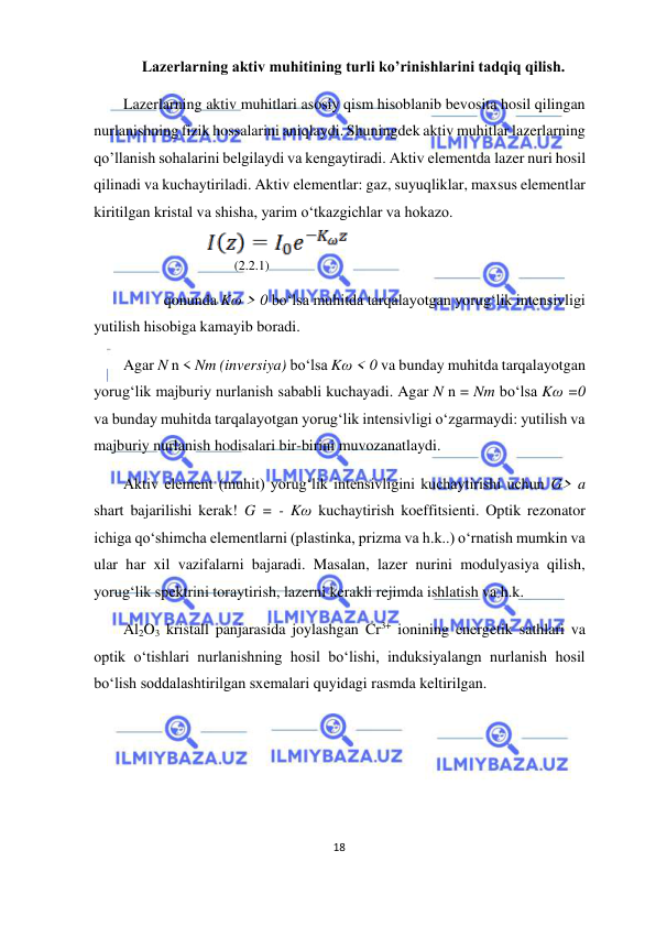  
18  
  
Lazerlarning aktiv muhitining turli ko’rinishlarini tadqiq qilish.  
Lazerlarning aktiv muhitlari asosiy qism hisoblanib bevosita hosil qilingan 
nurlanishning fizik hossalarini aniqlaydi. Shuningdek aktiv muhitlar lazerlarning 
qo’llanish sohalarini belgilaydi va kengaytiradi. Aktiv elementda lazer nuri hosil 
qilinadi va kuchaytiriladi. Aktiv elementlar: gaz, suyuqliklar, maxsus elementlar 
kiritilgan kristal va shisha, yarim o‘tkazgichlar va hokazo.  
 
       (2.2.1)  
qonunda Kω > 0 bo‘lsa muhitda tarqalayotgan yorug‘lik intensivligi  
yutilish hisobiga kamayib boradi.  
Agar N n < Nm (inversiya) bo‘lsa Kω < 0 va bunday muhitda tarqalayotgan 
yorug‘lik majburiy nurlanish sababli kuchayadi. Agar N n = Nm bo‘lsa Kω =0 
va bunday muhitda tarqalayotgan yorug‘lik intensivligi o‘zgarmaydi: yutilish va 
majburiy nurlanish hodisalari bir-birini muvozanatlaydi.  
Aktiv element (muhit) yorug‘lik intensivligini kuchaytirishi uchun G> a 
shart bajarilishi kerak! G = - Kω kuchaytirish koeffitsienti. Optik rezonator 
ichiga qo‘shimcha elementlarni (plastinka, prizma va h.k..) o‘rnatish mumkin va 
ular har xil vazifalarni bajaradi. Masalan, lazer nurini modulyasiya qilish, 
yorug‘lik spektrini toraytirish, lazerni kerakli rejimda ishlatish va h.k.  
Al2O3 kristall panjarasida joylashgan Cr3+ ionining energetik sathlari va 
optik o‘tishlari nurlanishning hosil bo‘lishi, induksiyalangn nurlanish hosil 
bo‘lish soddalashtirilgan sxemalari quyidagi rasmda keltirilgan.  
