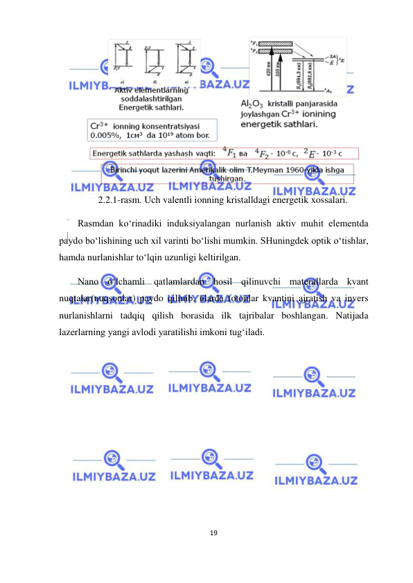  
19  
  
  
2.2.1-rasm. Uch valentli ionning kristalldagi energetik xossalari.  
Rasmdan ko‘rinadiki induksiyalangan nurlanish aktiv muhit elementda 
paydo bo‘lishining uch xil varinti bo‘lishi mumkin. SHuningdek optik o‘tishlar, 
hamda nurlanishlar to‘lqin uzunligi keltirilgan.  
Nano o‘lchamli qatlamlardan hosil qilinuvchi materallarda kvant 
nuqtalar(nuqsonlar) paydo qilinib, ularda fotonlar kvantini ajratish va invers 
nurlanishlarni tadqiq qilish borasida ilk tajribalar boshlangan. Natijada 
lazerlarning yangi avlodi yaratilishi imkoni tug‘iladi.  
  
