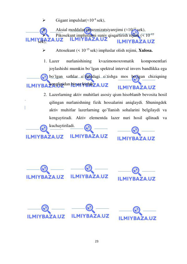  
23  
  
 
Gigant impulslar(≈10-8 sek),  
 
Aksial moddalar sinxronizatsiyarejimi (≈10-11 sek),  
 
Pikosekunt impluslarni suniy qisqartirish rejimi (< 10-12  
sek),  
 
Attosekunt (< 10-15 sek) impluslar olish rejimi, Xulosa.  
1. Lazer 
nurlanishining 
kvazimonoxromatik 
komponentlari 
joylashishi mumkin bo`lgan spektral interval invers bandlikka ega 
bo`lgan sathlar o`rtasidagi o`tishga mos bo`lgan chiziqning 
kengligidan bir oz kichik.  
2. Lazerlarning aktiv muhitlari asosiy qism hisoblanib bevosita hosil 
qilingan nurlanishning fizik hossalarini aniqlaydi. Shuningdek 
aktiv muhitlar lazerlarning qo’llanish sohalarini belgilaydi va 
kengaytiradi. Aktiv elementda lazer nuri hosil qilinadi va 
kuchaytiriladi.  
  
  
  
  
  
  
  
  
  
  
