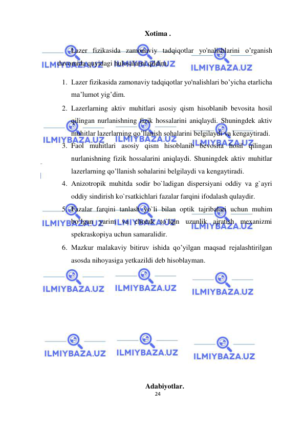  
24  
  
Xotima .  
Lazer fizikasida zamonaviy tadqiqotlar yo'nalishlarini o’rganish 
davomida quyidagi hulosalarni qildim.  
1. Lazer fizikasida zamonaviy tadqiqotlar yo'nalishlari bo’yicha etarlicha 
ma’lumot yig’dim.  
2. Lazerlarning aktiv muhitlari asosiy qism hisoblanib bevosita hosil 
qilingan nurlanishning fizik hossalarini aniqlaydi. Shuningdek aktiv 
muhitlar lazerlarning qo’llanish sohalarini belgilaydi va kengaytiradi.  
3. Faol muhitlari asosiy qism hisoblanib bevosita hosil qilingan 
nurlanishning fizik hossalarini aniqlaydi. Shuningdek aktiv muhitlar 
lazerlarning qo’llanish sohalarini belgilaydi va kengaytiradi.  
4. Anizotropik muhitda sodir bo`ladigan dispersiyani oddiy va g`ayri 
oddiy sindirish ko`rsatkichlari fazalar farqini ifodalash qulaydir.  
5. Fazalar farqini tanlash yo`li bilan optik tajribalari uchun muhim 
bo`lgan yarim va chorak to`lqin uzunlik ajratish mexanizmi 
spekraskopiya uchun samaralidir.  
6. Mazkur malakaviy bitiruv ishida qo’yilgan maqsad rejalashtirilgan 
asosda nihoyasiga yetkazildi deb hisoblayman.  
  
  
  
  
  
  
  
Adabiyotlar.  
