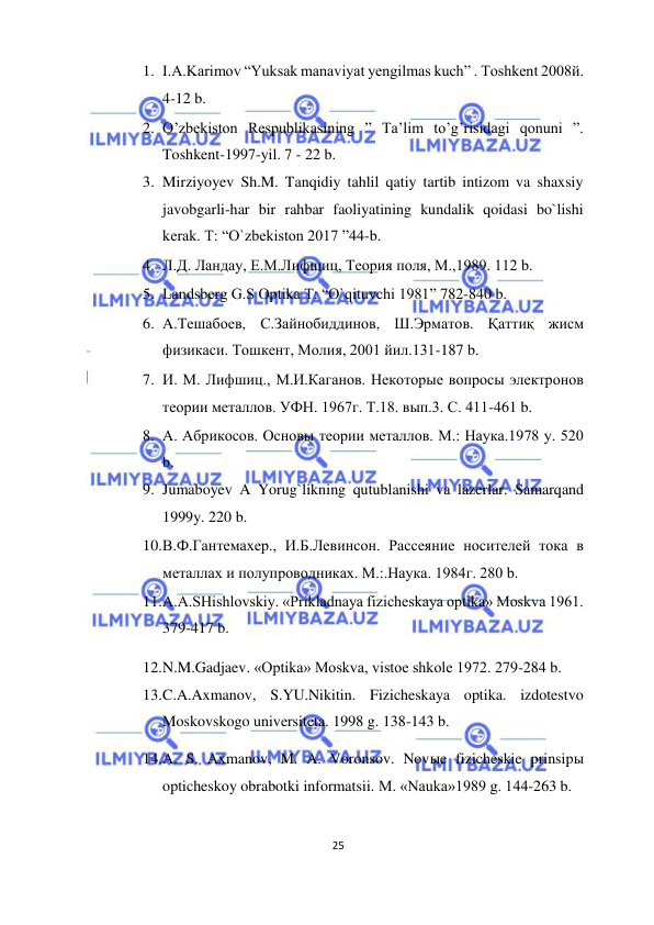 
25  
  
1. I.A.Karimov “Yuksak manaviyat yengilmas kuch” . Toshkent 2008й. 
4-12 b.  
2. O’zbekiston Respublikasining ” Ta’lim to’g’risidagi qonuni ”. 
Toshkent-1997-yil. 7 - 22 b.  
3. Mirziyoyev Sh.M. Tanqidiy tahlil qatiy tartib intizom va shaxsiy 
javobgarli-har bir rahbar faoliyatining kundalik qoidasi bo`lishi 
kerak. T: “O`zbekiston 2017 ”44-b.  
4. Л.Д. Ландау, Е.М.Лифщиц, Теория поля, М.,1989. 112 b.  
5. Landsberg G.S Optika T: “O`qituvchi 1981” 782-840 b.  
6. А.Тешабоев, С.Зайнобиддинов, Ш.Эрматов. Қаттиқ жисм 
физикаси. Тошкент, Молия, 2001 йил.131-187 b.  
7. И. М. Лифшиц., М.И.Каганов. Некоторые вопросы электронов 
теории металлов. УФН. 1967г. Т.18. вып.3. С. 411-461 b.  
8. А. Абрикосов. Основы теории металлов. М.: Наука.1978 y. 520 
b.  
9. Jumaboyev A Yorug`likning qutublanishi va lazerlar. Samarqand 
1999y. 220 b.  
10. В.Ф.Гантемахер., И.Б.Левинсон. Рассеяние носителей тока в 
металлах и полупроводниках. М.:.Наука. 1984г. 280 b.  
11. A.A.SHishlovskiy. «Prikladnaya fizicheskaya optika» Moskva 1961. 
379-417 b.  
12. N.M.Gadjaev. «Optika» Moskva, vistoe shkole 1972. 279-284 b.  
13. C.A.Axmanov, S.YU.Nikitin. Fizicheskaya optika. izdotestvo 
Moskovskogo universiteta. 1998 g. 138-143 b.  
14. A. S. Axmanov, M. A. Voronsov. Novыe fizicheskie prinsipы 
opticheskoy obrabotki informatsii. M. «Nauka»1989 g. 144-263 b.  
  
