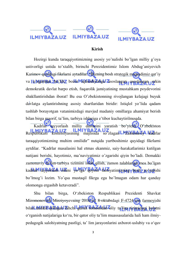  
3  
  
 
 
 
Kirish  
Hozirgi kunda taraqqiyotimizning asosiy yo’nalishi bo’lgan milliy g’oya 
ustivorligi ustida to’xtalib, birinchi Perezidentimiz Islom Abdug’aniyevich 
Karimov quyidagi fikrlarni aytadilar: “Bizning bosh strategik maqsadimiz qat’iy 
va o’zgarmas bo’lib, bozor iqtisodiyotiga asoslangan asoslangan erkin 
demokratik davlat barpo etish, fuqarolik jamiyatining mustahkam poydevorini 
shakllantirishdan iborat! Bu esa O’zbekistonning rivojlangan kelajagi buyuk 
davlatga aylantirishning asosiy shartlaridan biridir: Istiqlol yo’lida qadam 
tashlab borayotgan vatanimizdagi mavjud madaniy omillarga ahamiyat berish 
bilan birga maorif, ta’lim, tarbiya ishlariga e’tibor kuchaytirilmoqda.  
Kadrlar tayyorlash milliy dasturini yaratish bo’yicha O’zbekiston 
Respublikasi komissiyasining majlisida so’zlagan “Zamonaviy kadrlar 
taraqqiyotimizning muhim omilidir” nutqida yurtboshimiz quyidagi fikrlarni 
aytdilar. “Kadrlar masalasini hal etmas ekanmiz, saiy-harakatlarimiz kutilgan 
natijani berishi, hayotimiz, ma’naviyatimiz o’zgarishi qiyin bo’ladi. Demakki 
zamonaviy ta’lim-tarbiya tizimini isloh qilish, zamon talablariga mos bo’lgan 
kadrlar tayyorlash ishini yo’lga qoyish faoliyatimizning bosh yo’nalishi 
bo’lmog’i lozim. Yo’qsa mustaqil fikrga ega bo’lmagan odam har qanday 
olomonga ergashib ketaveradi”.  
Shu 
bilan 
birga, 
O‘zbekiston 
Respublikasi 
Prezidenti 
Shavkat 
Miromonovich Mirziyoyevning 2016-yil 8-oktabrdagi F-4724-son farmoyishi 
bilan tashkil qilingan Ishchi guruh tomonidan oliy ta’lim tizimidagi holatni 
o‘rganish natijalariga ko‘ra, bir qator oliy ta’lim muassasalarida hali ham ilmiy-
pedagogik salohiyatning pastligi, ta’ lim jarayonlarini axborot-uslubiy va o‘quv 
