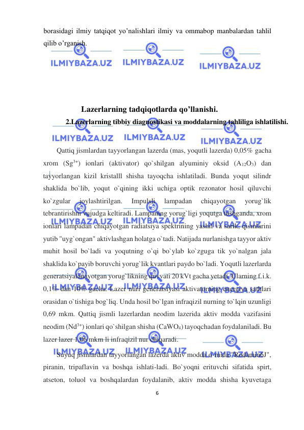  
6  
  
borasidagi ilmiy tatqiqot yo’nalishlari ilmiy va ommabop manbalardan tahlil 
qilib o’rganish.  
  
 
  
 
Lazerlarning tadqiqotlarda qo’llanishi.  
2.Lazerlarning tibbiy diagnostikasi va moddalarning tahliliga ishlatilishi.  
  
Qattiq jismlardan tayyorlangan lazerda (mas, yoqutli lazerda) 0,05% gacha 
xrom (Sg3+) ionlari (aktivator) qo`shilgan alyuminiy oksid (A12O3) dan 
tayyorlangan kizil kristalll shisha tayoqcha ishlatiladi. Bunda yoqut silindr 
shaklida bo`lib, yoqut o`qining ikki uchiga optik rezonator hosil qiluvchi 
ko`zgular 
joylashtirilgan. 
Impulsli 
lampadan 
chiqayotgan 
yorug`lik 
tebrantirishni vujudga keltiradi. Lampaning yorug`ligi yoqutga tushganda, xrom 
ionlari lampadan chiqayotgan radiatsiya spektrining yashil va sarik, qismlarini 
yutib "uyg`ongan" aktivlashgan holatga o`tadi. Natijada nurlanishga tayyor aktiv 
muhit hosil bo`ladi va yoqutning o`qi bo`ylab ko`zguga tik yo`nalgan jala 
shaklida ko`payib boruvchi yorug`lik kvantlari paydo bo`ladi. Yoqutli lazerlarda 
generatsiyalanayotgan yorug`likning quvvati 20 kVt gacha yetadi. Ularning f.i.k. 
0,1% dan 10% gacha. Lazer nuri generatsiyasi aktivatorning energiya sathlari 
orasidan o`tishiga bog`liq. Unda hosil bo`lgan infraqizil nurning to`lqin uzunligi 
0,69 mkm. Qattiq jismli lazerlardan neodim lazerida aktiv modda vazifasini 
neodim (Nd3+) ionlari qo`shilgan shisha (CaWO4) tayoqchadan foydalaniladi. Bu 
lazer lazer 1,06 mkm li infraqizil nur chiqaradi.  
Suyuq jismlardan tayyorlangan lazerda aktiv modda o`rnida "Rodamin6J", 
piranin, tripaflavin va boshqa ishlati-ladi. Bo`yoqni erituvchi sifatida spirt, 
atseton, toluol va boshqalardan foydalanib, aktiv modda shisha kyuvetaga 
