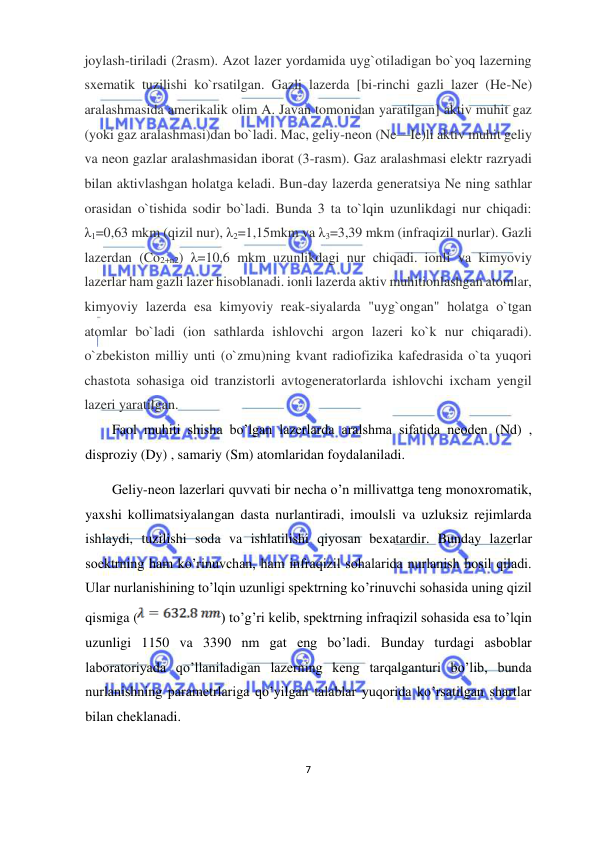  
7  
  
joylash-tiriladi (2rasm). Azot lazer yordamida uyg`otiladigan bo`yoq lazerning 
sxematik tuzilishi ko`rsatilgan. Gazli lazerda [bi-rinchi gazli lazer (He-Ne) 
aralashmasida amerikalik olim A. Javan tomonidan yaratilgan] aktiv muhit gaz 
(yoki gaz aralashmasi)dan bo`ladi. Mac, geliy-neon (Ne—Ie)li aktiv muhit geliy 
va neon gazlar aralashmasidan iborat (3-rasm). Gaz aralashmasi elektr razryadi 
bilan aktivlashgan holatga keladi. Bun-day lazerda generatsiya Ne ning sathlar 
orasidan o`tishida sodir bo`ladi. Bunda 3 ta to`lqin uzunlikdagi nur chiqadi: 
λ1=0,63 mkm (qizil nur), λ2=1,15mkm va λ3=3,39 mkm (infraqizil nurlar). Gazli 
lazerdan (Co2+n2) λ=10,6 mkm uzunlikdagi nur chiqadi. ionli va kimyoviy 
lazerlar ham gazli lazer hisoblanadi. ionli lazerda aktiv muhitionlashgan atomlar, 
kimyoviy lazerda esa kimyoviy reak-siyalarda "uyg`ongan" holatga o`tgan 
atomlar bo`ladi (ion sathlarda ishlovchi argon lazeri ko`k nur chiqaradi). 
o`zbekiston milliy unti (o`zmu)ning kvant radiofizika kafedrasida o`ta yuqori 
chastota sohasiga oid tranzistorli avtogeneratorlarda ishlovchi ixcham yengil 
lazeri yaratilgan.  
Faol muhiti shisha bo’lgan lazerlarda aralshma sifatida neoden (Nd) , 
disproziy (Dy) , samariy (Sm) atomlaridan foydalaniladi.  
Geliy-neon lazerlari quvvati bir necha o’n millivattga teng monoxromatik, 
yaxshi kollimatsiyalangan dasta nurlantiradi, imoulsli va uzluksiz rejimlarda 
ishlaydi, tuzilishi soda va ishlatilishi qiyosan bexatardir. Bunday lazerlar 
soektrning ham ko’rinuvchan, ham infraqizil sohalarida nurlanish hosil qiladi. 
Ular nurlanishining to’lqin uzunligi spektrning ko’rinuvchi sohasida uning qizil 
qismiga (
) to’g’ri kelib, spektrning infraqizil sohasida esa to’lqin 
uzunligi 1150 va 3390 nm gat eng bo’ladi. Bunday turdagi asboblar 
laboratoriyada qo’llaniladigan lazerning keng tarqalganturi bo’lib, bunda 
nurlanishning parametrlariga qo’yilgan talablar yuqorida ko’rsatilgan shartlar 
bilan cheklanadi.  
