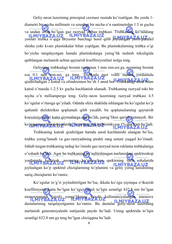  
8  
  
 Geliy-neon lazerining prinsipial sxemasi rasmda ko’rsatilgan. Bu yerda 1-
diametri bir necha millimetr va uzunligi bir necha o’n santimetrdan 1.5 m gacha 
va undan ortiq bo’lgan gaz razryad shihsa trubkasi. Trubkaning ko’ndalang 
yonlari trubka o’qiga Bryuster burchagi hosil qilib joylashgan yassi-parallel 
shisha yoki kvars plastinkalar bilan yopilgan. Bu plastinkalarning trubka o’qi 
bo’yicha tarqalayotgan hamda plastinkalarga yurug’lik tushish tekisligida 
qutblangan nurlanish uchun qaytarish koeffitsiyentlari nolga teng.  
 Geliyning trubkadagi bosimi taxminan 1 mm sim.ust.ga, neonning bosimi 
esa 0.1 mm sim.ust. ga teng. Trubkada past voltli manba yordamida 
qizdiriladigan 2 katod va silindrsimon bo’sh 3 anod bor. Trubkadagi anod bilan 
katod o’rtasida 1-2.5 kv gacha kuchlanish ulanadi. Trubkaning razryad toki bir 
necha o’n milliamperga teng. Geliy-neon lazerining razryad trubkasi 4.5 
ko’zgular o’rtasiga qo’yiladi. Odatda sfera shaklida ishlangan bu ko’zgular ko’p 
qatlamli dielektrikm qoplamali qilib yasalib, bu qoplamalarning qaytarish 
koessitsiyentlari katta qiymatlarga ega bo’lib, yorug’likni qariyb yutmaydi. Bir 
ko’zguning o’tkazishi odatda 2% ga teng, ikkinchisiniki esa 1% dan kam bo’ladi.  
 Trubkaning katodi qizdirilgan hamda anod kuchlanishi ulangan bo’lsa, 
trubka yorug’lanadi va gaz-razryadining pushti rang ustuni yaqqol ko’rinadi. 
Ishlab turgan trubkaning tashqi ko’rinishi gaz razryad neon reklama trubkalariga 
o’xshash bo’ladi. Agar bu trubkaning yo’naltirilmagan nurlanishini spektroskop 
yordamida kuzatsak, neonning ko’rinuvchan spektrning turli sohalarida 
joylashgan ko’p spektral chiziqlarining to’plamini va geliy yorug’lanishining 
sariq chiziqlarini ko’ramiz.  
 Ko’zgular to’g’ri joylashtirilgan bo’lsa, ikkala ko’zgu (ayniqsa o’tkazish 
koeffitsiyenti katta bo’lgan ko’zgu) orqali to’lqin uzunligi 632.8 nm bo’lgan 
monoxromatik (qizil) yorug’likning yaxshi kollimatsiyalangan intensive 
dastalarining tarqalayotganini ko’ramiz. Bu dastalar geliy-neon lazerining 
nurlanish generatsiyalashi natijasida paydo bo’ladi. Uning spektrida to’lqin 
uzunligi 632.8 nm ga teng bo’lgan chiziqqina bo’ladi.  
