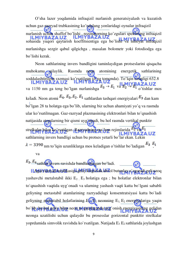  
9  
  
 O’sha lazer yoqdamida infraqizil nurlanish generatsiyalash va kuzatish 
uchun gaz-razryad trubkasining ko’ndalang yonlaridagi oynalar infraqizil  
nurlanish uchun shaffof bo’lishi , rezonatorning ko’zgulari spektrning infraqizil 
sohasida yuqori qaytarish koeffitsientiga ega bo’lishi va nihoyat infraqizil 
nurlanishga sezgir qabul qilgichga , masalan bolometr yoki fotodiodga ega 
bo’lishi kerak.  
 Neon sathlarining invers bandligini taminlaydigan protseslarini qisqacha 
muhokama 
qilaylik. 
Rasmda 
neon 
atomining 
energetik 
sathlarining 
soddalashtirilgsn sxemasi ko’rsatilgan (o’ng tomonda). To’lqin uzunligi 632.8  
va 1150 nm ga teng bo’lgan nurlanishga 
 o’tishlar mos 
keladi. Neon atomi 
 sathlardan tashqari energiyalari 
 dan kam  
bo’lgan 28 ta holatga ega bo’lib, ularning biz uchun ahamiyati yo’q va rasmda 
ular ko’rsatilmagan. Gaz-razryad plazmasining elektronlari bilan to’qnashish 
natijasida atomlarning bir qismi uyg’onadi, bu hol rasmda vertikal punktir 
strelkalar bilan ko’rsatilgan. Razryadning ma`lum rejimlarida 
 va 
sathlarning invers bandligi uchun bu protses yetarli bo’lar ekan. Lekin 
 nm to’lqin uzunliklarga mos keladigan o’tishlar bo’ladigan  
, 
 
 va  
sathlar invers ravishda bandlanmagan bo’ladi.  
Agar razryad turubkasiga geliy kirgizsak ahvol butunlay o`zgaradi geli uzoq 
yashavchi metalstabil ikki E2 , E3 holatiga ega ; bu holatlar elektronlar bilan 
to`qnashish vaqtida uyg`onadi va ularning yashash vaqti katta bo`lgani sababli 
geliyning metastabil atamlarining razryadidagi konsentratsiyasi katta bo`ladi 
geliyning metastabil holatlarining E3 , E2 neonning E3, E2 energiyalariga yaqin 
bo`lib, bu hol geliy bilan neon to`qnashganda uyg`onish energiyasining gelidan 
neonga uzatilishi uchun qulaydir bu prosesslar gorizontal punkttir strelkalar 
yoprdamida simvolik ravishda ko`rsatilgan. Natijada E3 E2 sathlarida joylashgan 
,  
,  
,  
  va  
