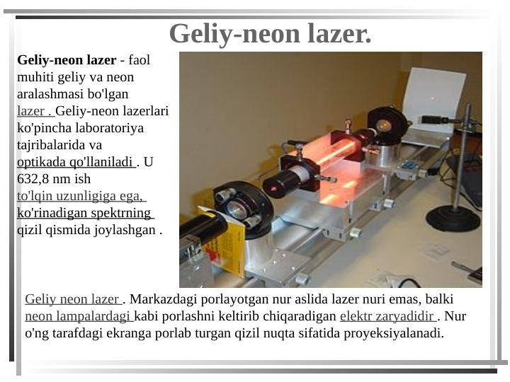 Geliy-neon lazer.
Geliy-neon lazer - faol 
muhiti geliy va neon 
aralashmasi bo'lgan 
lazer . Geliy-neon lazerlari 
ko'pincha laboratoriya 
tajribalarida va 
optikada qo'llaniladi . U 
632,8 nm ish 
to'lqin uzunligiga ega, 
ko'rinadigan spektrning 
qizil qismida joylashgan .
Geliy neon lazer . Markazdagi porlayotgan nur aslida lazer nuri emas, balki 
neon lampalardagi kabi porlashni keltirib chiqaradigan elektr zaryadidir . Nur 
o'ng tarafdagi ekranga porlab turgan qizil nuqta sifatida proyeksiyalanadi.
