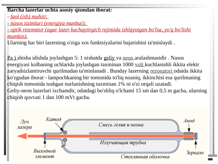 Barcha lazerlar uchta asosiy qismdan iborat: 
- faol (ish) muhiti; 
- nasos tizimlari (energiya manbai); 
- optik rezonator (agar lazer kuchaytirgich rejimida ishlayotgan bo'lsa, yo'q bo'lishi 
mumkin). 
Ularning har biri lazerning o'ziga xos funktsiyalarini bajarishini ta'minlaydi .
Pa ) shisha idishda joylashgan 5: 1 nisbatda geliy va neon aralashmasidir . Nasos 
energiyasi kolbaning uchlarida joylashgan taxminan 1000 volt kuchlanishli ikkita elektr 
zaryadsizlantiruvchi qurilmadan ta'minlanadi . Bunday lazerning rezonatori odatda ikkita 
ko'zgudan iborat - lampochkaning bir tomonida to'liq noaniq, ikkinchisi esa qurilmaning 
chiqish tomonida tushgan nurlanishning taxminan 1% ni o'zi orqali uzatadi.
Geliy-neon lazerlari ixchamdir, odatdagi bo'shliq o'lchami 15 sm dan 0,5 m gacha, ularning 
chiqish quvvati 1 dan 100 mVt gacha.

