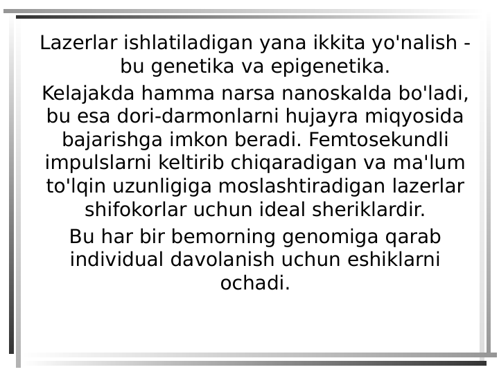 Lazerlar ishlatiladigan yana ikkita yo'nalish - 
bu genetika va epigenetika.
Kelajakda hamma narsa nanoskalda bo'ladi, 
bu esa dori-darmonlarni hujayra miqyosida 
bajarishga imkon beradi. Femtosekundli 
impulslarni keltirib chiqaradigan va ma'lum 
to'lqin uzunligiga moslashtiradigan lazerlar 
shifokorlar uchun ideal sheriklardir.
Bu har bir bemorning genomiga qarab 
individual davolanish uchun eshiklarni 
ochadi.
