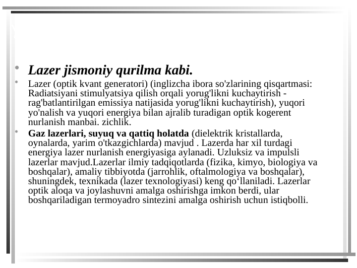 YANGI MATERIAL O'RGANISH:
• Lazer jismoniy qurilma kabi.
•
Lazer (optik kvant generatori) (inglizcha ibora so'zlarining qisqartmasi: 
Radiatsiyani stimulyatsiya qilish orqali yorug'likni kuchaytirish - 
rag'batlantirilgan emissiya natijasida yorug'likni kuchaytirish), yuqori 
yo'nalish va yuqori energiya bilan ajralib turadigan optik kogerent 
nurlanish manbai. zichlik.
•
Gaz lazerlari, suyuq va qattiq holatda (dielektrik kristallarda, 
oynalarda, yarim o'tkazgichlarda) mavjud . Lazerda har xil turdagi 
energiya lazer nurlanish energiyasiga aylanadi. Uzluksiz va impulsli 
lazerlar mavjud.Lazerlar ilmiy tadqiqotlarda (fizika, kimyo, biologiya va 
boshqalar), amaliy tibbiyotda (jarrohlik, oftalmologiya va boshqalar), 
shuningdek, texnikada (lazer texnologiyasi) keng qoʻllaniladi. Lazerlar 
optik aloqa va joylashuvni amalga oshirishga imkon berdi, ular 
boshqariladigan termoyadro sintezini amalga oshirish uchun istiqbolli.
