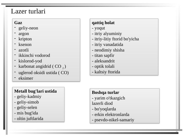 Lazer turlari
Gaz
- geliy-neon
- argon
- kripton
- ksenon
- azotli
- ikkinchi vodorod
- kislorod-yod
- karbonat angidrid ( CO 2 )
- uglerod oksidi ustida ( CO)
- eksimer
Metall bug'lari ustida
- geliy-kadmiy
- geliy-simob
- geliy-selen
- mis bug'ida
- oltin juftlarida
qattiq holat
- yoqut
- itriy alyuminiy
- itriy-litiy ftorid bo'yicha
- itriy vanadatida
- neodimiy shisha
- titan sapfir
- aleksandrit
- optik tolali
- kaltsiy ftorida
Boshqa turlar
- yarim o'tkazgich
lazerli diod
- bo'yoqlarda
- erkin elektronlarda
- psevdo-nikel-samariy
