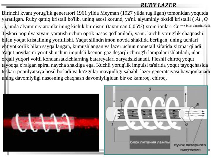 RUBY LAZER
Birinchi kvant yorug'lik generatori 1961 yilda Meyman (1927 yilda tug'ilgan) tomonidan yoqutda 
yaratilgan. Ruby qattiq kristall bo'lib, uning asosi korund, ya'ni. alyuminiy oksidi kristalli ( Al 2 O 
3 ), unda alyuminiy atomlarining kichik bir qismi (taxminan 0,05%) xrom ionlari Cr +++ bilan almashtiriladi 
Teskari populyatsiyani yaratish uchun optik nasos qo'llaniladi, ya'ni. kuchli yorug'lik chaqnashi 
bilan yoqut kristalining yoritilishi. Yaqut silindrsimon novda shaklida berilgan, uning uchlari 
ehtiyotkorlik bilan sayqallangan, kumushlangan va lazer uchun nometall sifatida xizmat qiladi. 
Yaqut novdasini yoritish uchun impulsli ksenon gaz deşarjli chirog'li lampalar ishlatiladi, ular 
orqali yuqori voltli kondansatkichlarning batareyalari zaryadsizlanadi. Fleshli chiroq yoqut 
tayoqqa o'ralgan spiral naycha shakliga ega. Kuchli yorug'lik impulsi ta'sirida yoqut tayoqchasida 
teskari populyatsiya hosil bo'ladi va ko'zgular mavjudligi sababli lazer generatsiyasi hayajonlanadi,
uning davomiyligi nasosning chaqnash davomiyligidan bir oz kamroq. chiroq.
