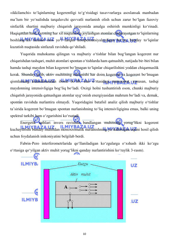  
10 
 
«ikkilamchi» to‘lqinlarning kogerentligi to‘g‘risidagi tasavvurlarga asoslansak manbadan 
ma’lum bir yo‘nalishda tarqaluvchi quvvatli nurlanish olish uchun zarur bo‘lgan fazoviy 
sinfazlik shartini majburiy chiqarish jarayonida amalga oshirish mumkinligi ko‘rinadi. 
Haqiqatdan ham, fazoning har xil nuqtalarida joylashgan atomlar chiqarayotgan to‘lqinlarning 
boshlang‘ich fazalari mos yo‘l farqini kompensatsiyalaydigan bo‘lsa, bunday to‘lqinlar 
kuzatish nuqtasida sinfazali ravishda qo‘shiladi. 
 
Yuqorida muhokama qilingan va majburiy o‘tishlar bilan bog‘langan kogerent nur 
chiqarishdan tashqari, muhit atomlari spontan o‘tishlarda ham qatnashib, natijada bir-biri bilan 
hamda tashqi maydon bilan kogerent bo‘lmagan to‘lqinlar chiqarilishini yoddan chiqarmaslik 
kerak. Shunday qilib, aktiv muhitning nurlanishi har doim kogerent va kogerent bo‘lmagan 
qismlarning aralashmasidan iborat bo‘lib, ular o‘rtasidagi munosabat, xususan, tashqi 
maydonning intensivligiga bog‘liq bo‘ladi. Oxirgi holni tushuntirish oson, chunki majburiy 
chiqarish jarayonida qatnashgan atomlar uyg‘onish energiyasidan mahrum bo‘ladi va, demak, 
spontan ravishda nurlantira olmaydi. Yuqoridagini batafsil analiz qilish majburiy o‘tishlar 
ta’sirida kogerent bo‘lmagan spontan nurlanishning to‘liq intensivligigina emas, balki uning 
spektral tarkibi ham o‘zgarishini ko‘rsatadi.  
 
Energetik sathlari invers ravishda bandlangan muhitning yorug‘likni kogerent 
kuchaytirishi bunday muhitdan monoxromatik nurlanishning yo‘naltirilgan oqimi hosil qilish 
uchun foydalanish imkoniyatini belgilab berdi. 
 
Fabrin-Pero interferometrlarida qo‘llaniladigan ko‘zgularga o‘xshash ikki ko‘zgu 
o‘rtasiga qo‘yilgan aktiv muhit yorug‘likni qanday nurlantirishini ko‘raylik 3-rasm).  
 
