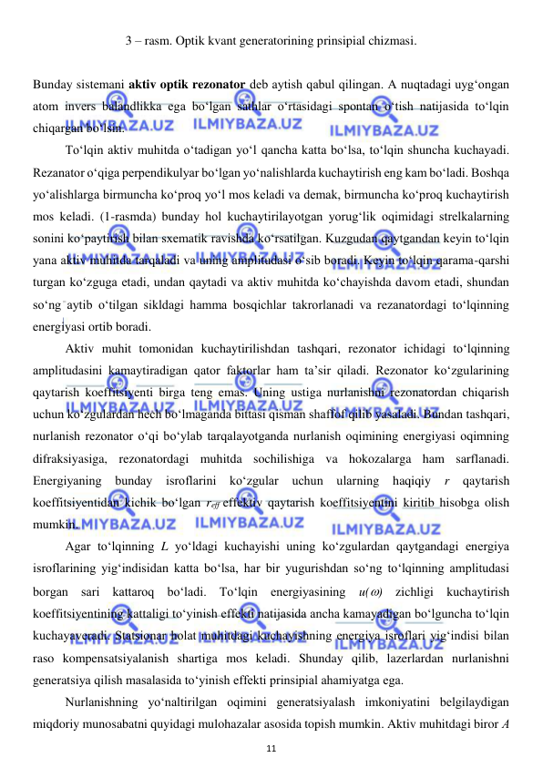  
11 
 
3 – rasm. Optik kvant generatorining prinsipial chizmasi. 
 
Bunday sistemani aktiv optik rezonator deb aytish qabul qilingan. A nuqtadagi uyg‘ongan 
atom invers balandlikka ega bo‘lgan sathlar o‘rtasidagi spontan o‘tish natijasida to‘lqin 
chiqargan bo‘lsin. 
 
To‘lqin aktiv muhitda o‘tadigan yo‘l qancha katta bo‘lsa, to‘lqin shuncha kuchayadi. 
Rezanator o‘qiga perpendikulyar bo‘lgan yo‘nalishlarda kuchaytirish eng kam bo‘ladi. Boshqa 
yo‘alishlarga birmuncha ko‘proq yo‘l mos keladi va demak, birmuncha ko‘proq kuchaytirish 
mos keladi. (1-rasmda) bunday hol kuchaytirilayotgan yorug‘lik oqimidagi strelkalarning 
sonini ko‘paytirish bilan sxematik ravishda ko‘rsatilgan. Kuzgudan qaytgandan keyin to‘lqin 
yana aktiv muhitda tarqaladi va uning amplitudasi o‘sib boradi. Keyin to‘lqin qarama-qarshi 
turgan ko‘zguga etadi, undan qaytadi va aktiv muhitda ko‘chayishda davom etadi, shundan 
so‘ng aytib o‘tilgan sikldagi hamma bosqichlar takrorlanadi va rezanatordagi to‘lqinning 
energiyasi ortib boradi.  
 
Aktiv muhit tomonidan kuchaytirilishdan tashqari, rezonator ichidagi to‘lqinning 
amplitudasini kamaytiradigan qator faktorlar ham ta’sir qiladi. Rezonator ko‘zgularining 
qaytarish koeffitsiyenti birga teng emas. Uning ustiga nurlanishni rezonatordan chiqarish 
uchun ko‘zgulardan hech bo‘lmaganda bittasi qisman shaffof qilib yasaladi. Bundan tashqari, 
nurlanish rezonator o‘qi bo‘ylab tarqalayotganda nurlanish oqimining energiyasi oqimning 
difraksiyasiga, rezonatordagi muhitda sochilishiga va hokozalarga ham sarflanadi. 
Energiyaning bunday isroflarini ko‘zgular uchun ularning haqiqiy 
r 
qaytarish 
koeffitsiyentidan kichik bo‘lgan reff effektiv qaytarish koeffitsiyentini kiritib hisobga olish 
mumkin.  
 
Agar to‘lqinning L yo‘ldagi kuchayishi uning ko‘zgulardan qaytgandagi energiya 
isroflarining yig‘indisidan katta bo‘lsa, har bir yugurishdan so‘ng to‘lqinning amplitudasi 
borgan sari kattaroq bo‘ladi. To‘lqin energiyasining u() zichligi kuchaytirish 
koeffitsiyentining kattaligi to‘yinish effekti natijasida ancha kamayadigan bo‘lguncha to‘lqin 
kuchayaveradi. Statsionar holat muhitdagi kuchayishning energiya isroflari yig‘indisi bilan 
raso kompensatsiyalanish shartiga mos keladi. Shunday qilib, lazerlardan nurlanishni 
generatsiya qilish masalasida to‘yinish effekti prinsipial ahamiyatga ega. 
 
Nurlanishning yo‘naltirilgan oqimini generatsiyalash imkoniyatini belgilaydigan 
miqdoriy munosabatni quyidagi mulohazalar asosida topish mumkin. Aktiv muhitdagi biror А 
