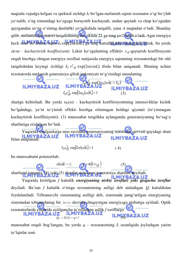  
12 
 
nuqtada vujudga kelgan va spektral zichligi I0 bo‘lgan nurlanish oqimi rezonator o‘qi bo‘ylab 
yo‘nalib, o‘ng tomondagi ko‘zguga borayotib kuchayadi, undan qaytadi va chap ko‘zgudan 
qaytgandan so‘ng o‘zining dastlabki yo‘nalishida tarqalib, yana А nuqtadan o‘tadi. Shunday 
qilib, nurlanish rezonatori tarqalishining bir siklida 2L ga teng yo‘l bosib o‘tadi. Agar energiya 
hech isrof bo‘lmasa, oqim I0 exp[2()L] ga teng kattalikkacha kuchayishi kerak, bu yerda 
() - kuchaytirish koeffitsiyenti. Lekin ko‘zgularning effektiv reff qaytarish koeffitsiyenti 
orqali hisobga olingan energiya isroflari natijasida energiya oqimining rezonatordagi bir sikl 
tarqalishidan keyingi zichligi I0 r2eff exp[2()L] ifoda bilan aniqanadi. Shuning uchun 
rezonatorda nurlanish generatsiya qilish imkoniyati to‘g‘risidagi masalaning  
                       
 

0 
0
2
0
exp 2
I
L
I r
eff

 
 
      
 


1
exp 2
0
2
0
L 
I r
eff
 
  
 
(3) 
shartga keltiriladi. Bu yerda 0() - kuchaytirish koeffitsiyentining intensivliklar kichik 
bo‘lgandagi, ya’ni to‘yinish effekti hisobga olinmagan holdagi qiymati (to‘yinmagan 
kuchaytirish koeffitsiyenti). (3) munosabat tenglikka aylanganda generatsiyaning bo‘sag‘a 
shartlariga erishilgan bo‘ladi. 
 
Yuqorida aytilganlarga mos ravishda generatsiyaning statsionar quvvati quyidagi shart 
bilan aniqlanadi: 
 


1
exp 2
2
0
L 
I r
eff
 
  
       ( 4) 
bu munosabatni potensirlab, 
 

reff 
f
f
L
ln /1
,


 
  
 
(5) 
shartlarni topamiz. (4) yoki (5) shartlar statsionar generatsiya shartlari deyiladi.  
 
Yuqorida kiritilgan f kattalik energiyaning nisbiy isroflari yoki qisqacha isroflar 
deyiladi. Ba’zan f kattalik o‘rniga rezonatorning aslligi deb ataladigan Qr kattalikdan 
foydalaniladi. Tebranuvchi sistemaning asilligi deb, sistemada jamg‘arilgan energiyaning 
sistemadan tebranishning bir 
2 /
 davrida chiqayotgan energiyaga nisbatiga aytiladi. Optik 
rezonatorlarda yuqorida aytilgancha ta’riflangan asllik f isroflarga 
q f
L f
Qr
/
2



 
 
 
 
(6) 
munosabat orqali bog‘langan, bu yerda q – rezonatorning L uzunligida joylashgan yarim 
to‘lqinlar soni. 
