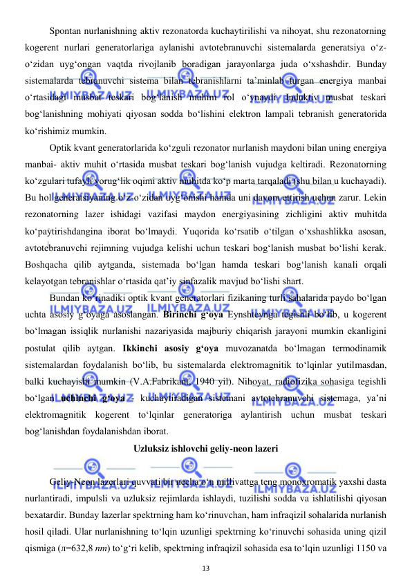  
13 
 
 
Spontan nurlanishning aktiv rezonatorda kuchaytirilishi va nihoyat, shu rezonatorning 
kogerent nurlari generatorlariga aylanishi avtotebranuvchi sistemalarda generatsiya o‘z-
o‘zidan uyg‘ongan vaqtda rivojlanib boradigan jarayonlarga juda o‘xshashdir. Bunday 
sistemalarda tebranuvchi sistema bilan tebranishlarni ta’minlab turgan energiya manbai 
o‘rtasidagi musbat teskari bog‘lanish muhim rol o‘ynaydi. Induktiv musbat teskari 
bog‘lanishning mohiyati qiyosan sodda bo‘lishini elektron lampali tebranish generatorida 
ko‘rishimiz mumkin. 
 
Optik kvant generatorlarida ko‘zguli rezonator nurlanish maydoni bilan uning energiya 
manbai- aktiv muhit o‘rtasida musbat teskari bog‘lanish vujudga keltiradi. Rezonatorning 
ko‘zgulari tufayli yorug‘lik oqimi aktiv muhitda ko‘p marta tarqaladi (shu bilan u kuchayadi). 
Bu hol generatsiyaning o‘z-o‘zidan uyg‘onishi hamda uni davom ettirish uchun zarur. Lekin 
rezonatorning lazer ishidagi vazifasi maydon energiyasining zichligini aktiv muhitda 
ko‘paytirishdangina iborat bo‘lmaydi. Yuqorida ko‘rsatib o‘tilgan o‘xshashlikka asosan, 
avtotebranuvchi rejimning vujudga kelishi uchun teskari bog‘lanish musbat bo‘lishi kerak. 
Boshqacha qilib aytganda, sistemada bo‘lgan hamda teskari bog‘lanish kanali orqali 
kelayotgan tebranishlar o‘rtasida qat’iy sinfazalik mavjud bo‘lishi shart. 
 
Bundan ko‘rinadiki optik kvant generatorlari fizikaning turli sahalarida paydo bo‘lgan 
uchta asosiy g‘oyaga asoslangan. Birinchi g‘oya Eynshteynga tegishli bo‘lib, u kogerent 
bo‘lmagan issiqlik nurlanishi nazariyasida majburiy chiqarish jarayoni mumkin ekanligini 
postulat qilib aytgan. Ikkinchi asosiy g‘oya muvozanatda bo‘lmagan termodinamik 
sistemalardan foydalanish bo‘lib, bu sistemalarda elektromagnitik to‘lqinlar yutilmasdan, 
balki kuchayishi mumkin (V.A.Fabrikant, 1940 yil). Nihoyat, radiofizika sohasiga tegishli 
bo‘lgan uchinchi g‘oya - kuchaytiradigan sistemani avtotebranuvchi sistemaga, ya’ni 
elektromagnitik kogerent to‘lqinlar generatoriga aylantirish uchun musbat teskari 
bog‘lanishdan foydalanishdan iborat.  
Uzluksiz ishlovchi geliy-neon lazeri 
 
 
Geliy-Neon lazerlari quvvati bir necha o‘n millivattga teng monoxromatik yaxshi dasta 
nurlantiradi, impulsli va uzluksiz rejimlarda ishlaydi, tuzilishi sodda va ishlatilishi qiyosan 
bexatardir. Bunday lazerlar spektrning ham ko‘rinuvchan, ham infraqizil sohalarida nurlanish 
hosil qiladi. Ular nurlanishning to‘lqin uzunligi spektrning ko‘rinuvchi sohasida uning qizil 
qismiga (л=632,8 nm) to‘g‘ri kelib, spektrning infraqizil sohasida esa to‘lqin uzunligi 1150 va 
