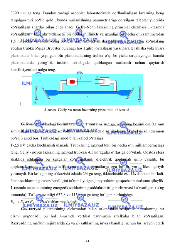  
14 
 
3390 nm ga teng. Bunday turdagi asboblar laboratoriyada qo‘llaniladigan lazerning keng 
tarqalgan turi bo‘lib qoldi, bunda nurlanishning parametrlariga qo‘yilgan talablar yuqorida 
ko‘rsatilgan shartlar bilan cheklanadi. Geliy-Neon lazerining prinspial chizmasi (1-rasmda 
ko‘rsatilgan). Bu erda 1-diametri bir necha millimetr va uzunligi bir necha o‘n santimetrdan 
1,5 m gacha va undan ortiq bo‘lgan gaz razryad shisha trubkasi. Trubkaning ko‘ndalang 
yoqlari trubka o‘qiga Bryuster burchagi hosil qilib joylashgan yassi parallel shisha yoki kvars 
plastinkalar bilan yopilgan. Bu plastinkalarning trubka o‘qi bo‘yicha tarqalayotgan hamda 
plastinkalarda yorug‘lik tushish tekisligida qutblangan nurlanish uchun qaytarish 
koeffitsiyentlari nolga teng. 
 
4-rasm. Geliy va neon lazerning prinsipial chizmasi. 
 
 
Geliyning trubkadagi bosimi taxminan 1 mm sim. ust. ga, neonning bosimi esa 0,1 mm 
sim. ust. ga teng. Trubkada past voltli manba yordamida qizdiriladigan 2 katod va silindrsimon 
bo‘sh 3 anod bor. Trubkadagi anod bilan katod o‘rtasiga  
1-2,5 kV gacha kuchlanish ulanadi. Trubkaning razryad toki bir necha o‘n milliampermetrga 
teng. Geliy - noyen lazerining razryad trubkasi 4,5 ko‘zgular o‘rtasiga qo‘yiladi. Odatda sfera 
shaklida ishlangan bu kuzgalar ko‘p qatlamli dielektrik qoplamali qilib yasalib, bu 
qoplamalarning qaytarish koeffitsiyenti katta qiymatlarga ega bo‘lib, yorug‘likni qariyib 
yutmaydi. Bir ko‘zguning o‘tkazishi odatda 2% ga teng, ikkinchisiiki esa 1% dan kam bo‘ladi. 
Neon sathlarining invers bandligini ta’minlaydigan jarayonlarini qisqacha muhokama qilaylik. 
1-rasmda neon atomining energetik sathlarining soddalashtirilgan chizmasi ko‘rsatilgan. (o‘ng 
tomonda). To‘lqin uzunligi 632,8 va 1150 nm ga teng bo‘lgan nurlanishga  
Е3 → E1 ва E2 → E1 o‘tishlar mos keladi. 
 
Gaz-razryad plazmasining elektronlari bilan to‘qnashish natijasida atomlarning bir 
qismi uyg‘onadi, bu hol 1-rasmda vertikal uzun-uzun strelkalar bilan ko‘rsatilgan. 
Razryadning ma’lum rejimlarida Е2 va Е1 sathlarning invers bandligi uchun bu jarayon etarli 
