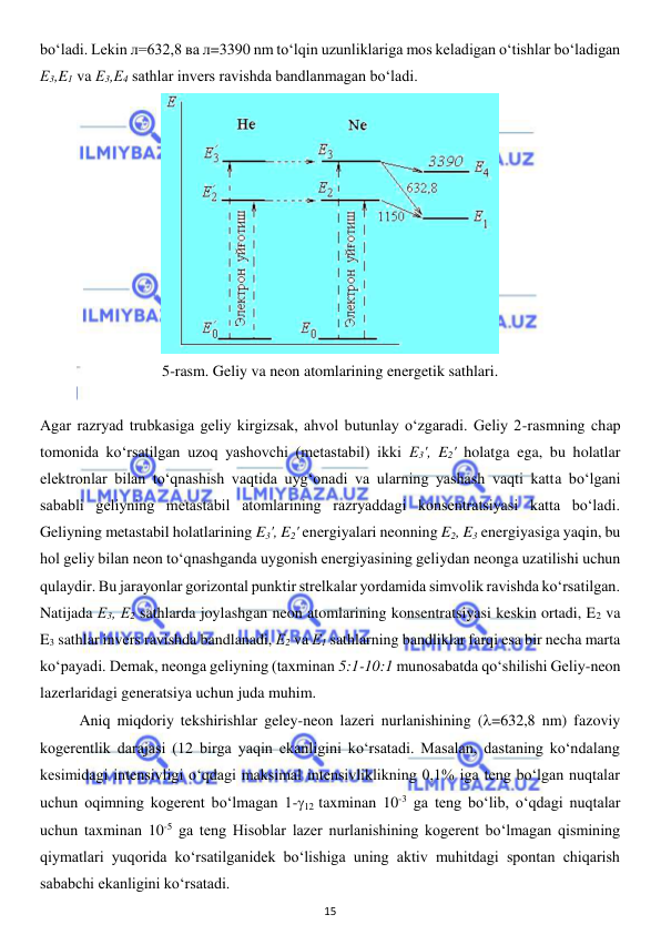  
15 
 
bo‘ladi. Lekin л=632,8 ва л=3390 nm to‘lqin uzunliklariga mos keladigan o‘tishlar bo‘ladigan 
Е3,E1 va Е3,Е4 sathlar invers ravishda bandlanmagan bo‘ladi. 
 
5-rasm. Geliy va neon atomlarining energetik sathlari. 
 
Agar razryad trubkasiga geliy kirgizsak, ahvol butunlay o‘zgaradi. Geliy 2-rasmning chap 
tomonida ko‘rsatilgan uzoq yashovchi (metastabil) ikki Е3', E2' holatga ega, bu holatlar 
elektronlar bilan to‘qnashish vaqtida uyg‘onadi va ularning yashash vaqti katta bo‘lgani 
sababli geliyning metastabil atomlarining razryaddagi konsentratsiyasi katta bo‘ladi. 
Geliyning metastabil holatlarining E3', E2' energiyalari neonning E2, E3 energiyasiga yaqin, bu 
hol geliy bilan neon to‘qnashganda uygonish energiyasining geliydan neonga uzatilishi uchun 
qulaydir. Bu jarayonlar gorizontal punktir strelkalar yordamida simvolik ravishda ko‘rsatilgan. 
Natijada Е3, Е2 sathlarda joylashgan neon atomlarining konsentratsiyasi keskin ortadi, E2 va 
E3 sathlar invers ravishda bandlanadi, Е2 va Е1 sathlarning bandliklar farqi esa bir necha marta 
ko‘payadi. Demak, neonga geliyning (taxminan 5:1-10:1 munosabatda qo‘shilishi Geliy-neon 
lazerlaridagi generatsiya uchun juda muhim.  
 
Aniq miqdoriy tekshirishlar geley-neon lazeri nurlanishining (=632,8 nm) fazoviy 
kogerentlik darajasi (12 birga yaqin ekanligini ko‘rsatadi. Masalan, dastaning ko‘ndalang 
kesimidagi intensivligi o‘qdagi maksimal intensivliklikning 0,1% iga teng bo‘lgan nuqtalar 
uchun oqimning kogerent bo‘lmagan 1-12 taxminan 10-3 ga teng bo‘lib, o‘qdagi nuqtalar 
uchun taxminan 10-5 ga teng Hisoblar lazer nurlanishining kogerent bo‘lmagan qismining 
qiymatlari yuqorida ko‘rsatilganidek bo‘lishiga uning aktiv muhitdagi spontan chiqarish 
sababchi ekanligini ko‘rsatadi. 
