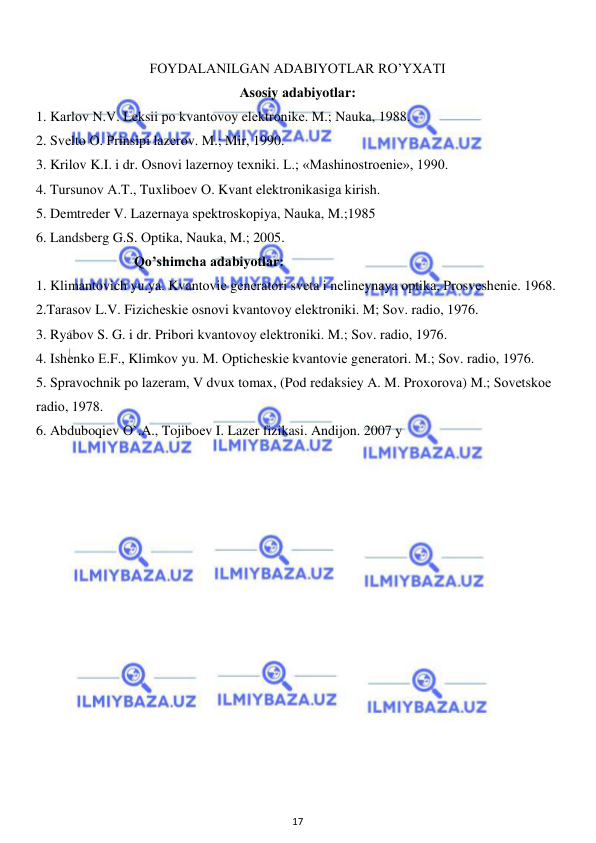  
17 
 
 
FOYDALANILGAN ADABIYOTLAR RO’YXATI 
Аsоsiy аdаbiyotlаr:  
1. Kаrlоv N.V. Lеksii pо kvаntоvоy elеktrоnikе. M.; Nаukа, 1988.  
2. Svеltо О. Prinsipi lаzеrоv. M.; Mir, 1990.  
3. Krilоv K.I. i dr. Оsnоvi lаzеrnоy tеxniki. L.; «Mаshinоstrоеniе», 1990.  
4. Tursunоv А.T., Tuxlibоеv О. Kvаnt elеktrоnikаsigа kirish.  
5. Dеmtrеdеr V. Lаzеrnаya spеktrоskоpiya, Nаukа, M.;1985  
6. Lаndsbеrg G.S. Оptikа, Nаukа, M.; 2005. 
                            Qo’shimchа аdаbiyotlаr: 
1. Klimаntоvich yu.ya. Kvаntоviе gеnеrаtоri svеtа i nеlinеynаya оptikа, Prоsvеshеniе. 1968. 
2.Tаrаsоv L.V. Fizichеskiе оsnоvi kvаntоvоy elеktrоniki. M; Sоv. rаdiо, 1976. 
3. Ryabоv S. G. i dr. Pribоri kvаntоvоy elеktrоniki. M.; Sоv. rаdiо, 1976.  
4. Ishеnkо Е.F., Klimkоv yu. M. Оptichеskiе kvаntоviе gеnеrаtоri. M.; Sоv. rаdiо, 1976.  
5. Sprаvоchnik pо lаzеrаm, V dvux tоmаx, (Pоd rеdаksiеy А. M. Prоxоrоvа) M.; Sоvеtskое 
rаdiо, 1978.  
6. Abduboqiеv O`.A., Tojiboеv I. Lazеr fizikasi. Andijon. 2007 y 
 
