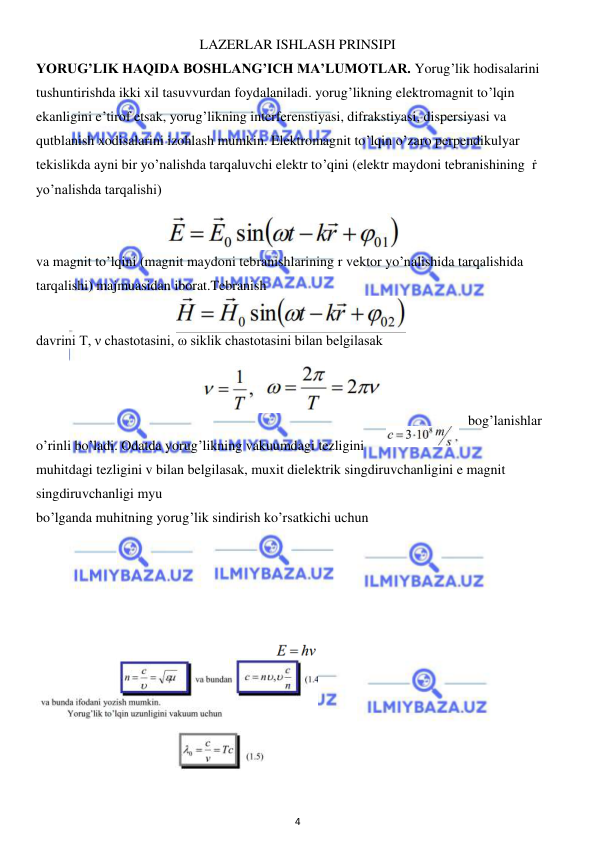  
4 
 
LAZERLAR ISHLASH PRINSIPI 
YORUG’LIK HAQIDA BOSHLANG’ICH MA’LUMOTLAR. Yorug’lik hodisalarini 
tushuntirishda ikki xil tasuvvurdan foydalaniladi. yorug’likning elektromagnit to’lqin 
ekanligini e’tirof etsak, yorug’likning interferenstiyasi, difrakstiyasi, dispersiyasi va 
qutblanish xodisalarini izohlash mumkin. Elektromagnit to’lqin o’zaro perpendikulyar 
tekislikda ayni bir yo’nalishda tarqaluvchi elektr to’qini (elektr maydoni tebranishining  ṙ 
yo’nalishda tarqalishi) 
 
 
va magnit to’lqini (magnit maydoni tebranishlarining r vektor yo’nalishida tarqalishida 
tarqalishi) majmuasidan iborat.Tebranish  
davrini T, ν chastotasini, ω siklik chastotasini bilan belgilasak  
 
bog’lanishlar 
o’rinli bo’ladi. Odatda yorug’likning vakuumdagi tezligini  
muhitdagi tezligini v bilan belgilasak, muxit dielektrik singdiruvchanligini e magnit 
singdiruvchanligi myu 
bo’lganda muhitning yorug’lik sindirish ko’rsatkichi uchun 
 
