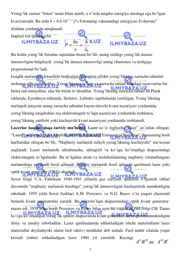  
5 
 
Yorug’lik zarrasi “foton” nomi bilan atalib, u o’zida miqdor energiya ulushiga ega bo’lgan 
kvazizarradir. Bu erda h  6.610
j*s Fotonning vakuumdagi energiyasi E=hu=mc2 
ifodalar yordamida aniqlanadi. 
Implusi esa quydagicha 
Bu holda yorug’lik fotonlar oqimidan iborat bo’lib, uning zichligi yorug’lik dastasi 
intensivligini belgilaydi. yorug’lik dastasi intensivligi uning chastotasi va tezligiga 
proporstional bo’ladi. 
Issiqlik nurlanishi, fotoeffekt hodisalari, Kompton effekti yorug’likning zarracha tabiatini 
inobatga olib izohlaydilar. Yorug’likning to’lqin va zarracha tabiati haqidagi tasavvurlar bir-
birini rad etmaydilar, ular bir-birini to’diradilar. Yorug’likning zarracha tabiati M.Plank 
ishlarida, Eynshteyn ishlarida, Stoletov, Lebedev tajribalarida yoritilgan. Yorug’likning 
nurlanish jarayoni uning zarracha tabiatini bayon etuvchi kvant nazariyasi yordamida, 
yorug’likning tarqalishini esa elektromagnit to’lqin nazariyasi yordamida izohlansa, 
yorug’likning yutilishi yoki kuchayishi kvant nazariyasi yordamida izohlanadi. 
Lazerlar haqida qisqa tarixiy ma’lumot. Lazer so’zi inglizcha “laser” so’zidan olingan. 
“Laser” so’zi esa “Light Amplification by Stimulated Emission of Ratiation” iborasining bosh 
harflaridan olingan bo’lib, “Majburiy nurlanish tufayli yorug’likning kuchayishi” ma’nosini 
anglatadi. Lazer nurlanishi ultrabinasha, infraqizil va ko’zga ko’rinadiga diapazondagi 
elektromagnit to’lqinlardir. Bu to’lqinlar atom va molekulalarning majburiy (stimullangan) 
nurlanishiga asoslanib hosil qilinadi. Bunday nurlanish hosil qiluvchi qurilmani lazer yoki 
optik kvant generator (OKG) deyiladi. 
Sovet fizigi V.A. Fabrikant 1940-1941 yillarda gaz razryadi spektrini o’rganish ishlari 
davomida “majburiy nurlanish hisobiga” yorug’lik intensivligini kuchaytirish mumkinligini 
isbotladi. 1955 yilda Sovet fiziklari A.M. Proxorov va N.G. Basov o’ta yuqori chastotali 
birinchi kvant generatorini yaratdi. Bu mikroto’lqin diapazonidagi optik kvant generator-
mazer edi. 1958 yilga borib Proxorov va Basov bilan ayni bir vaqtda AQSH fizigi CH. Tauns 
ko’zga ko’rinadigan yorug’lik spektri diapazonida kvant generatori-lazer qurish mumkinligini 
ilmiy va amaliy isbotladilar. Lazer qurilmalarida ishlatiladigan ishchi materiallarni lazer 
materiallar deyiladiyoki ularni faol (aktiv) moddalar deb ataladi. Faol muhit sifatida yoqut 
kristali (rubin) ishlatiladigan lazer 1960 yil yaratildi. Keyingi 
