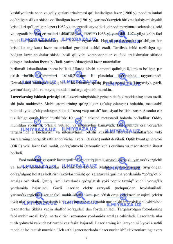  
6 
 
kashfiyotlarda neon va geliy gazlari arlashmasi qo’llaniladigan lazer (1960 y), neodim ionlari 
qo’shilgan silikat shisha qo’llanilgan lazer (1961y), yarimo’tkazgich birikma kalsiy-mishyakli 
kristallari qo’llanilgan lazer (1962 y), anorganik suyuqlikdagi neodim eritmasi selenoksixlorid 
va organik bo’yoq eritmalari ishlatiladigan lazerlar (1966 y) yaratildi. 1974 yilga kelib faol 
moddalar (lazer materiallar) soni 200 ga etgan edi. Har xil aralashmalar qo’shilgan ion 
kristallar eng katta lazer materiallari guruhini tashkil etadi. Tartibsiz ichki tuzilishga ega 
bo'lgan lazer shishalar shisha hosil qiluvchi komponentalar va faol aralashmalar sifatida 
olingan ionlardan iborat bo’ladi. yarimo’tkazgichli lazer materiallar  
birikmali kristallardan iborat bo’ladi. Ularda ishchi elementi qalinligi 0,1 mkm bo’lgan p-n 
o'tish 
bo'lib, 
o'lchamlari 
1x1x0,2 
mm 
li 
plastinka 
ko’rinishda 
tayyorlanadi.           
Demak, faol muhitga bog'liq holda lazerlarning qattiq jismli, suyuqlikli (kimyoviy), gazli, 
yarimo'tkazgichli va bo'yoq moddali turlarga ajratish mumkin. 
Lazerlarning ishlash prinsiplari. Lazerlarningishlash prinsipida faol moddaning atom tuzili-
shi juda muhimdir. Muhit atomlarining qo’zg’algan (g’alayonlangan) holatida, metastabil 
holatida yoki g’alayonlangan holatda “uzoq vaqt turish” hususiyati bo’lishi zarur. Atomlar o’z 
tuzilishiga qarab biror “turtki”siz 107 109 sekund metastabil holatda bo’ladilar. Oddiy 
muhitdan yorug’lik o’tsa u yutiladi va intensivligi kamayadi. faol muhitda esa yorug’lik 
tarqalishida u kuchayishi va intensivligini ortishi kuzatiladi. Bunday muhitlarfaol yoki 
zarralarning energetik sathlar bo’yicha inversli (teskari) muhit deyiladi. Optik kvant generatori 
(OKG) yoki lazer faol muhit, qo’zg’atuvchi (tebrantiruvchi) qurilma va rezonatordan iborat 
bo’ladi.  
  
Faol muhit turiga qarab lazer qurilmalari qattiq jismli, suyuqlikli, gazli, yarimo’tkazgichli 
va bo’yoq moddali lazerlar ko’rinishida bo’ladi. Muhitni g’alayonlangan (uyg’ongan, 
qo’zg’algan) holatga keltirish (aktivlashtirish) qo’zg’atuvchi qurilma yordamida “qo’zg’otib” 
amalga oshiriladi. Qattiq jismli lazerlarda qo’zg’atish yoki “optik tazyiq” kuchli yorug’lik 
yordamida 
bajariladi. 
Gazli 
lazerlar 
elektr 
razryadi 
(uchqun)dan 
foydalaniladi. 
yarimo’tkazgichli lazerlar faol muhit ishchi qismi p-n o’tish orqali elektronlar oqimi (elektr 
toki) ni o’tkazishga asoslanib ishlaydi. Invers bandli muhit nurlanishi intensivligini oshirishda 
rezonatorlar (ikkita yaqin shaffof ko’zgular) dan foydalaniladi. Tarqalayotgan fotonlarning 
faol muhit orqali ko’p marta o’tishi rezonator yordamida amalga oshiriladi. Lazerlarda ular 
tutib qoluvchi va kuchaytiruvchi vazifasini bajaradi. Lazerlarning ish jarayonini 3 yoki 4 sathli 
modelda ko’rsatish mumkin. Uch sathli generatorlarda “lazer nurlanish” elektronlarning invers 
