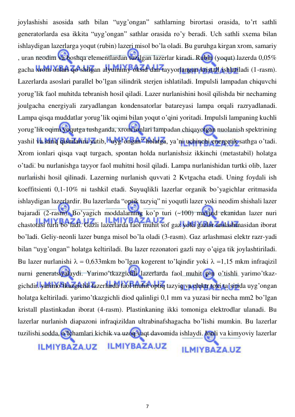  
7 
 
joylashishi asosida sath bilan “uyg’ongan” sathlarning birortasi orasida, to’rt sathli 
generatorlarda esa ikkita “uyg’ongan” sathlar orasida ro’y beradi. Uch sathli sxema bilan 
ishlaydigan lazerlarga yoqut (rubin) lazeri misol bo’la oladi. Bu guruhga kirgan xrom, samariy 
, uran neodim va boshqa elementlardan tuzilgan lazerlar kiradi. Rubin (yoqut) lazerda 0,05% 
gacha xrom onlari qo’shilgan alyuminiy oksid dan tayyorlangan kristall ishlatiladi (1-rasm). 
Lazerlarda asoslari parallel bo’lgan silindrik sterjen ishlatiladi. Impulsli lampadan chiquvchi 
yorug’lik faol muhitda tebranish hosil qiladi. Lazer nurlanishini hosil qilishda bir nechaming 
joulgacha energiyali zaryadlangan kondensatorlar batareyasi lampa orqali razryadlanadi. 
Lampa qisqa muddatlar yorug’lik oqimi bilan yoqut o’qini yoritadi. Impulsli lampaning kuchli 
yorug’lik oqimi yoqutga tushganda, xrom ionlari lampadan chiqayotgan nuolanish spektrining 
yashil va sariq qismlarini yutib, “uyg’ongan” holatga, ya’ni uchinchi energetik sathga o’tadi. 
Xrom ionlari qisqa vaqt turgach, spontan holda nurlanishsiz ikkinchi (metastabil) holatga 
o’tadi. bu nurlanishga tayyor faol muhitni hosil qiladi. Lampa nurlanishidan turtki olib, lazer 
nurlanishi hosil qilinadi. Lazerning nurlanish quvvati 2 Kvtgacha etadi. Uning foydali ish 
koeffitsienti 0,1-10% ni tashkil etadi. Suyuqlikli lazerlar organik bo’yagichlar eritmasida 
ishlaydigan lazerlardir. Bu lazerlarda “optik tazyiq” ni yoqutli lazer yoki neodim shishali lazer 
bajaradi (2-rasm). Bo’yagich moddalarning ko’p turi (~100) mavjud ekanidan lazer nuri 
chastotasi turli bo’ladi. Gazli lazerlarda faol muhit sof gaz yoki gazlar aralashmasidan iborat 
bo’ladi. Geliy-neonli lazer bunga misol bo’la oladi (3-rasm). Gaz arlashmasi elektr razr-yadi 
bilan “uyg’ongan” holatga keltiriladi. Bu lazer rezonatori gazli nay o’qiga tik joylashtiriladi. 
Bu lazer nurlanishi   0,633mkm bo’lgan kogerent to’lqindir yoki  1,15 mkm infraqizil 
nurni generatsiyalaydi. Yarimo’tkazgichli lazerlarda faol muhit p-n o’tishli yarimo’tkaz-
gichdir. yarimo’tkazgichli lazerlarda faol muhit optiq tazyiq va elektr toki ta’sirida uyg’ongan 
holatga keltiriladi. yarimo’tkazgichli diod qalinligi 0,1 mm va yuzasi bir necha mm2 bo’lgan 
kristall plastinkadan iborat (4-rasm). Plastinkaning ikki tomoniga elektrodlar ulanadi. Bu 
lazerlar nurlanish diapazoni infraqizildan ultrabinafshagacha bo’lishi mumkin. Bu lazerlar 
tuzilishi sodda, o’lchamlari kichik va uzoq vaqt davomida ishlaydi. Ionli va kimyoviy lazerlar 
