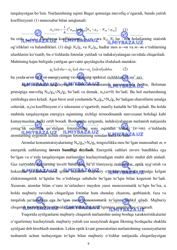  
9 
 
tarqalayotgan bo‘lsin. Nurlanishning oqimi Buger qonuniga muvofiq o‘zgaradi, bunda yutish 
koeffitsiyenti (1) munosabat bilan aniqlanadi:  
 

m 
m
n
n
m
mn
а
g
N
g
N
g
а
\
\
4
1
)
(
2






 
(1) 
bu erda 
 - Eynshteyn koeffitsiyenti, gm, gn - va Nm, Nn lar - m,n holatlarning statistik 
og‘irliklari va balandliklari. (1) dagi Nn/gn va Nm/gm hadlar mos n→m va mn o‘tishlarning 
ulushlarini ko‘rsatib, bu o‘tishlarda fotonlar yutiladi va induksiyalangan ravishda chiqariladi.  
Muhitning hajm birligida yutilgan quvvatni quyidagicha ifodalash mumkin:  
  
(2) 
bu yerda u() va I() energiyaning va oqimning spektral zichliklari (1 sm3 да). 
 
Agar nurlanish tarqalayotgan muhit termodinamik muvozanatda bo‘lsa, Bolsman 
prinsipiga muvofiq Nm/gm<Nn/gn bo‘ladi va demak, a(>0) bo‘ladi. Bu hol nurlanishning 
yutilishiga mos keladi. Agar biror usul yordamida Nm/gm>Nn/gn bo‘ladigan sharoitlarni amalga 
oshirsak, a( koeffitsiyent o‘z ishorasini o‘zgartirib, manfiy kattalik bo‘lib qoladi. Bu holda 
muhitda tarqalayotgan energiya oqimining zichligi termodinamik muvozanat holidagi kabi 
kamaymasdan, balki ortib boradi. Boshqacha aytganda, induksiyalangan nurlanish natijasida 
yorug‘lik oqimiga qo‘shilgan fotonlarning soni oqimdan teskari (n→m) o‘tishlarda 
atomlarning uygonish uchun olingan fotonlarning sonidan katta bo‘ladi.  
 
Atomlar konsentratsiyalarining Nm/gm>Nn/gn tengsizlikka mos bo‘lgan munosabati m, n 
energetik sathlarning invers bandligi deyiladi. Energetik sathlari invers bandlikka ega 
bo‘lgan va o‘zida tarqalayotgan nurlanishni kuchaytiradigan muhit aktiv muhit deb ataladi. 
Gaz razryadda sathlarning invers bandligini ba’zi ximiyaviy reaksiyalar, optik uyg‘otish va 
hokazolar yordamida hosil qilish mumkin. Majburiy o‘tishlar natijasida vujudga kelgan 
elektromagnitik to‘lqinlar bu o‘tishlarga sababchi bo‘lgan to‘lqin bilan kogerent bo‘ladi. 
Xususan, atomlar bilan o‘zaro ta’sirlashuvi maydon yassi monoxromatik to‘lqin bo‘lsa, u 
holda majburiy ravishda chiqarilgan fotonlar ham shunday chastota, qutblanish, faza va 
tarqalish yo‘nalishiga ega bo‘lgan yassi monoxromatik to‘lqinni tashkil qiladi. Majburiy 
chiqarish (yutish kabi) natijasida faqat tushayotgan to‘lqinning amplitudasi o‘zgaradi. 
 
Yuqorida aytilganlarni majburiy chiqarish nurlanishni uning boshqa xarakteristikalarini 
o‘zgartirmay kuchaytiradi, majburiy yutish esa susaytiradi degan fikrning boshqacha shaklda 
aytilgani deb hisoblash mumkin. Lekin optik kvant generatorlari nurlanishning xususiyatlarini 
tushunish uchun tushayotgan to‘lqin bilan majburiy o‘tishlar natijasida chiqarilayotgan 
 
mn 
а
 
 
 
 
,


 




d
сu
d
d
q
a
a
a


