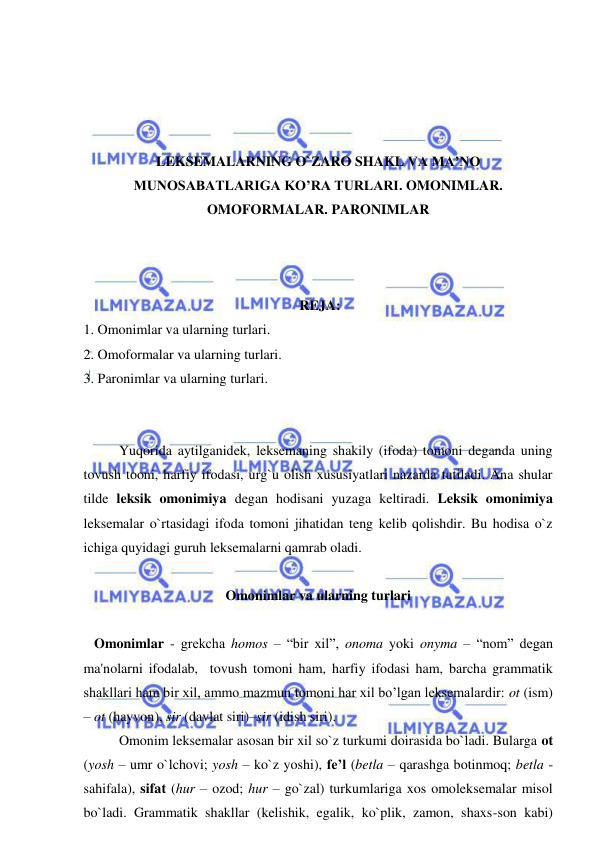  
 
 
 
 
 
LEKSEMALARNING O`ZARO SHAKL VA MA’NO 
MUNOSABATLARIGA KO’RA TURLARI. OMONIMLAR. 
OMOFORMALAR. PARONIMLAR 
 
 
  
 REJA: 
1. Omonimlar va ularning turlari. 
2. Omoformalar va ularning turlari. 
3. Paronimlar va ularning turlari.  
 
 
 
 
Yuqorida aytilganidek, leksemaning shakily (ifoda) tomoni deganda uning 
tovush tooni, harfiy ifodasi, urg`u olish xususiyatlari nazarda tutiladi. Ana shular 
tilde leksik omonimiya degan hodisani yuzaga keltiradi. Leksik omonimiya 
leksemalar o`rtasidagi ifoda tomoni jihatidan teng kelib qolishdir. Bu hodisa o`z 
ichiga quyidagi guruh leksemalarni qamrab oladi. 
 
Omonimlar va ularning turlari 
 
   Omonimlar - grеkcha homos – “bir xil”, onoma yoki onyma – “nom” dеgan 
ma'nolarni ifodalab,  tovush tomoni ham, harfiy ifodasi ham, barcha grammatik 
shakllari ham bir xil, ammo mazmun tomoni har xil bo’lgan leksemalardir: ot (ism) 
– ot (hayvon), sir (davlat siri)–sir (idish siri).  
 
Omonim leksemalar asosan bir xil so`z turkumi doirasida bo`ladi. Bularga ot 
(yosh – umr o`lchovi; yosh – ko`z yoshi), fe’l (betla – qarashga botinmoq; betla - 
sahifala), sifat (hur – ozod; hur – go`zal) turkumlariga xos omoleksemalar misol 
bo`ladi. Grammatik shakllar (kelishik, egalik, ko`plik, zamon, shaxs-son kabi) 
