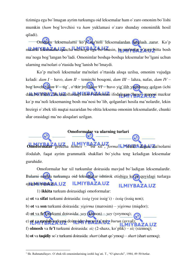  
 
tizimiga ega bo`lmagan ayrim turkumga oid leksemalar ham o`zaro omonim bo`lishi 
mumkin (ham bog`lovchisi va ham yuklamasi o`zaro shunday omonimlik hosil 
qiladi).          
   
Omonim leksemalarni ko’p ma'noli leksemalardan farqlash zarur. Ko’p 
ma'noli leksemalar qancha ma'noga ega bo’lmasin, bu ma'nolar o’zaro bitta bosh 
ma’noga bog’langan bo’ladi. Omonimlar boshqa-boshqa leksemalar bo’lgani uchun 
ularning ma'nolari o’rtasida bog’lanish bo’lmaydi.  
  
Ko’p ma'noli leksemalar ma'nolari o’rtasida aloqa uzilsa, omonim vujudga 
kеladi: dam I – havo, dam II – temirchi bosqoni, dam III – lahza, nafas, dam IV – 
bog`lovchi, dam V – tig`, o`tkir joy, dam VI – havo yig`ilib yurishmay qolgan (ichi 
dam bo`libdi)1; Bu misollardagi dam I leksemasi ifodalagan “havo” manosi mazkur 
ko`p ma’noli leksemaning bosh ma’nosi bo`lib, qolganlari hosila ma’nolardir, lekin 
hozirgi o`zbek tili nuqtai nazaridan bu oltita leksema omonim leksemalardir, chunki 
ular orasidagi ma’no aloqalari uzilgan.  
 
Omoformalar va ularning turlari 
 
 Omoformalar grеkcha homos – “bir xil”, forma – “shakl” dеgan ma'nolarni 
ifodalab, faqat ayrim grammatik shakllari bo`yicha teng keladigan leksemalar 
guruhidir.  
 
Omoformalar har xil turkumlar doirasida mavjud bo`ladigan leksemalardir. 
Bularni nechta turkumga oid leksemalar ishtirok etishiga ko`ra quyidagi turlarga 
ajratish mumkin:  
1) ikkita turkum doirasidagi omoformalar:  
a) ot va sifat turkumi doirasida: issiq (yoz issig`i) - issiq (issiq non);  
b) ot va son turkumi doirasida: yigirma (marosim) – yigirma (miqdor); 
d) ot va fe’l turkumi doirasida: yoy (kamon) – yoy (yoymoq); 
e) ot va ravish turkumi doirasida: burun (a’zo) - burun (avval); 
f) olmosh va fe’l turkumi doirasida: siz (2-shaxs, ko`plik) – siz (sizmoq); 
h) ot va taqidiy so`z turkumi doirasida: shart (shart qo`ymoq) – shart (shart uzmoq); 
                                                 
1 Sh. Rahmatullayev. O`zbek tili omonimlarining izohli lug`ati. T., “O`qituvchi”, 1984, 49-50-betlar. 
