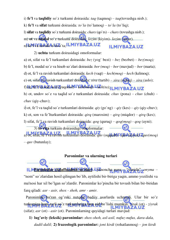  
 
i) fe’l va taqlidiy so`z turkumi doirasida: taq (taqmoq) – taq(tovushga nisb.); 
k) fe’l va sifat turkumi doirasida: to`la (to`lamoq) – to`la (to`liq);  
l) sifat va taqlidiy so`z turkumi doirasida: chars (qo`rs) – chars (tovushga nisb.); 
m) ot va modal so`z turkumi doirasida: lozim (kiyim)- lozim (zarur). 
n) fe’l va ravish: o`ta-o`ta; 
2) uchta turkum doirasidagi omoformalar:  
a) ot, sifat va fe’l turkumlari doirasida: bez (yog` bezi) – bez (bezbet) – bez(moq); 
b) fe’l, modal so`z va hisob so`zlari doirasida: bor (moq) – bor (mavjud) – bor (marta); 
d) ot, fe’l va ravish turkumlari doirasida: kech (vaqt) – kech(moq) – kech (kelmoq); 
e) ot, sifat va ravish turkumlari doirasida: sira (tartib) – sira (ochiq) – sira (aslo);  
f) ot, fe’l va son: uch (yuqorisi) – uch(moq) – uch(ta);  
h) ot, undov so`z va taqlid so`z turkumlari doirasida: chuv (pona) – chuv (chuh) –
chuv (qiy-chuv); 
i) ot, fe’l va taqlid so`z turkumlari doirasida: qiy (go`ng) – qiy (kes) – qiy (qiy-chuv); 
k) ot, son va fe’lturkumlari doirasida: qirq (marosim) – qirq (miqdor) – qirq (kes); 
l) sifat, fe’l va ravish turkumlari doirasida: qoq (quruq) – qoq(moq) - qoq (ayni);  
3) to`rtta turkum doirasidagi omoformalar:  
a) ot, sifat, fe’l va ravish turkumlari doirasida: quv (oqqush) – quv (ayyor) –quv(moq) 
– quv (butunlay);    
  
  
Paronimlar va ularning turlari 
 
  
Paronimlar (talaffuzdosh so’zlar) - yunoncha para – “yonida”, onyma – 
“nom” so`zlaridan hosil qilingan bo`lib, aytilishi bir-biriga yaqin, ammo yozilishi va 
ma'nosi har xil bo’lgan so’zlardir. Paronimlar ko’pincha bir tovush bilan bir-biridan 
farq qiladi: asr - asir, shox - shoh, amr - amir.  
  Paronimlar ba'zan og’zaki nutqda, badiiy asarlarda uchraydi. Ular bir so’z 
turkumiga ham, turli so’z turkumlariga ham oid bo’lishi mumkin: zirak (ot) - ziyrak 
(sifat); asr (ot) - asir (ot). Paronimlarning quyidagi turlari mavjud: 
1) lug’aviy (lеksik) paronimlar: shox-shoh, asl-asil, nufuz-nufus, dara-dala, 
dadil-dalil; 2) frazеologik paronimlar: joni kirdi (rohatlanmoq) – jon kirdi 
