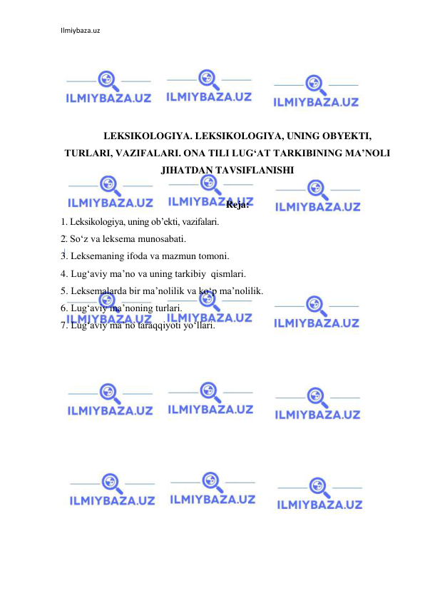 Ilmiybaza.uz 
 
 
 
 
 
 
LEKSIKOLOGIYA. LEKSIKOLOGIYA, UNING OBYEKTI, 
TURLARI, VAZIFALARI. ONA TILI LUG‘AT TARKIBINING MA’NOLI 
JIHATDAN TAVSIFLANISHI 
 
Reja: 
1. Leksikologiya, uning ob’ekti, vazifalari. 
2. So‘z va leksema munosabati. 
3. Leksemaning ifoda va mazmun tomoni.   
4. Lug‘aviy ma’no va uning tarkibiy  qismlari.  
5. Leksemalarda bir ma’nolilik va ko‘p ma’nolilik.   
6. Lug‘aviy ma’noning turlari.   
7. Lug‘aviy ma’no taraqqiyoti yo‘llari. 
 
 
 
 
 
 
 
 
 
 
 
 
 
