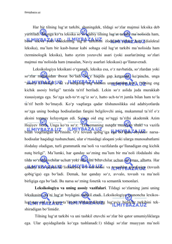 Ilmiybaza.uz 
 
 
Har bir tilning lug‘at tarkibi, shuningdek, tildagi so‘zlar majmui leksika deb 
yuritiladi. Shunga ko‘ra leksika so‘zi adabiy tilning lug‘at tarkibi ma’nolisida ham, 
biror sheva yoki dialektning lug‘at tarkibini ifodalash uchun ham (dialektal 
leksika), ma’lum bir kasb-hunar kabi sohaga oid lug‘at tarkibi ma’nolisida ham 
(terminologik leksika), hatto ayrim yozuvchi asari (yoki asarlari)ning so‘zlari 
majmui ma’nolisida ham (masalan, Naviy asarlari leksikasi) qo‘llanaveradi. 
Leksikologiya leksikani o‘rganadi, leksika esa, o‘z navbatida, so‘zlardan yoki 
so‘zlar majmuidan iborat bo‘ladi. So‘z haqida gap ketganda, ko‘pincha, unga 
“asosiy til birligi”, “til va nutqning eng muhim unsurlaridan biri”, “tilning eng 
kichik asosiy birligi” tarzida ta'rif beriladi. Lekin so‘z aslida juda murakkab 
xususiyatga ega. So‘zga uch-to‘rt og‘iz so‘z, hatto uch-to‘rt jumla bilan ham to‘la 
ta’rif berib bo‘lmaydi. Ko‘p vaqtlarga qadar tilshunoslikka oid adabiyotlarda 
so‘zga uning boshqa hodisalardan farqini belgilovchi aniq, mukammal ta’rif o‘z 
aksini topmay kelayotgan edi. So‘zga oid eng so‘nggi ta’rifni akademik Azim 
Hojiyev berdi. Unga ko‘ra so‘z: “Leksemaning nutqda muayyan shakl va vazifa 
bilan voqelangan ko‘rinishi. O‘z tovush qobig‘iga ega bo‘lgan, obyektiv narsa-
hodisalar haqidagi tushunchani, ular o‘rtasidagi aloqani yoki ularga munosabatlarni 
ifodalay oladigan, turli grammatik ma’noli va vazifalarda qo‘llanadigan eng kichik 
nutq birligi”. Ma’lumki, har qanday so‘zning ma’lum bir ma’noli ifodalashi shu 
tilda so‘zlashuvchilar uchun yoki shu tilni biluvchilar uchun sir emas, albatta. Har 
qanday so‘z paydo bo‘lishidayoq o‘z ma’nolisi va tovushlar qiyofasiga (tovush 
qobig‘iga) ega bo‘ladi. Demak, har qanday so‘z, avvalo, tovush va ma’noli 
birligiga ega bo‘ladi. Bu narsa so‘zning fonetik va semantik tomonlari. 
Leksikologiya va uning asosiy vazifalari. Tildagi so‘zlarning jami uning 
leksikasini, ya’ni lug‘at boyligini tashkil etadi. Leksikologiya (yunoncha lexikos-
lug‘atga oid va logos-ta’limot) tilshunoslikning lug‘aviy birliklar tarkibini tek-
shiradigan bo‘limidir.  
Tilning lug‘at tarkibi va uni tashkil etuvchi so‘zlar bir qator umumiyliklarga 
ega. Ular quyidagilarda ko‘zga tashlanadi:1) tildagi so‘zlar muayyan ma’noli 
