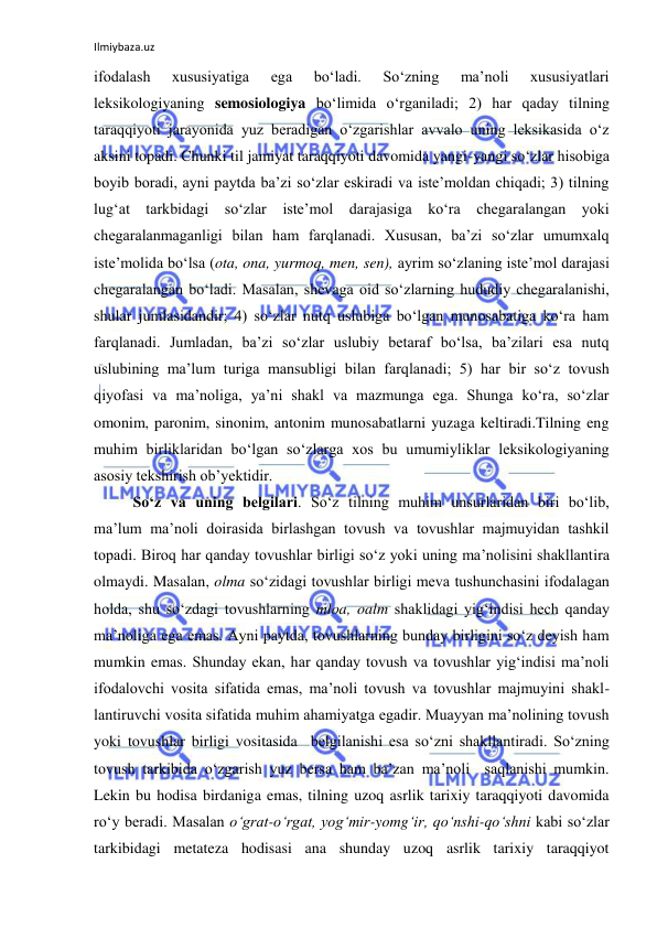 Ilmiybaza.uz 
 
ifodalash 
xususiyatiga 
ega 
bo‘ladi. 
So‘zning 
ma’noli 
xususiyatlari 
leksikologiyaning semosiologiya bo‘limida o‘rganiladi; 2) har qaday tilning 
taraqqiyoti jarayonida yuz beradigan o‘zgarishlar avvalo uning leksikasida o‘z 
aksini topadi. Chunki til jamiyat taraqqiyoti davomida yangi-yangi so‘zlar hisobiga 
boyib boradi, ayni paytda ba’zi so‘zlar eskiradi va iste’moldan chiqadi; 3) tilning 
lug‘at tarkbidagi so‘zlar iste’mol darajasiga ko‘ra chegaralangan yoki 
chegaralanmaganligi bilan ham farqlanadi. Xususan, ba’zi so‘zlar umumxalq 
iste’molida bo‘lsa (ota, ona, yurmoq, men, sen), ayrim so‘zlaning iste’mol darajasi 
chegaralangan bo‘ladi. Masalan, shevaga oid so‘zlarning hududiy chegaralanishi, 
shular jumlasidandir; 4) so‘zlar nutq uslubiga bo‘lgan munosabatiga ko‘ra ham 
farqlanadi. Jumladan, ba’zi so‘zlar uslubiy betaraf bo‘lsa, ba’zilari esa nutq 
uslubining ma’lum turiga mansubligi bilan farqlanadi; 5) har bir so‘z tovush 
qiyofasi va ma’noliga, ya’ni shakl va mazmunga ega. Shunga ko‘ra, so‘zlar 
omonim, paronim, sinonim, antonim munosabatlarni yuzaga keltiradi.Tilning eng 
muhim birliklaridan bo‘lgan so‘zlarga xos bu umumiyliklar leksikologiyaning 
asosiy tekshirish ob’yektidir. 
So‘z va uning belgilari. So‘z tilning muhim unsurlaridan biri bo‘lib, 
ma’lum ma’noli doirasida birlashgan tovush va tovushlar majmuyidan tashkil 
topadi. Biroq har qanday tovushlar birligi so‘z yoki uning ma’nolisini shakllantira 
olmaydi. Masalan, olma so‘zidagi tovushlar birligi meva tushunchasini ifodalagan 
holda, shu so‘zdagi tovushlarning mloa, oalm shaklidagi yig‘indisi hech qanday 
ma’noliga ega emas. Ayni paytda, tovushlarning bunday birligini so‘z deyish ham 
mumkin emas. Shunday ekan, har qanday tovush va tovushlar yig‘indisi ma’noli 
ifodalovchi vosita sifatida emas, ma’noli tovush va tovushlar majmuyini shakl-
lantiruvchi vosita sifatida muhim ahamiyatga egadir. Muayyan ma’nolining tovush 
yoki tovushlar birligi vositasida  belgilanishi esa so‘zni shakllantiradi. So‘zning 
tovush tarkibida o‘zgarish yuz bersa ham ba’zan ma’noli  saqlanishi mumkin. 
Lekin bu hodisa birdaniga emas, tilning uzoq asrlik tarixiy taraqqiyoti davomida 
ro‘y beradi. Masalan o‘grat-o‘rgat, yog‘mir-yomg‘ir, qo‘nshi-qo‘shni kabi so‘zlar 
tarkibidagi metateza hodisasi ana shunday uzoq asrlik tarixiy taraqqiyot 
