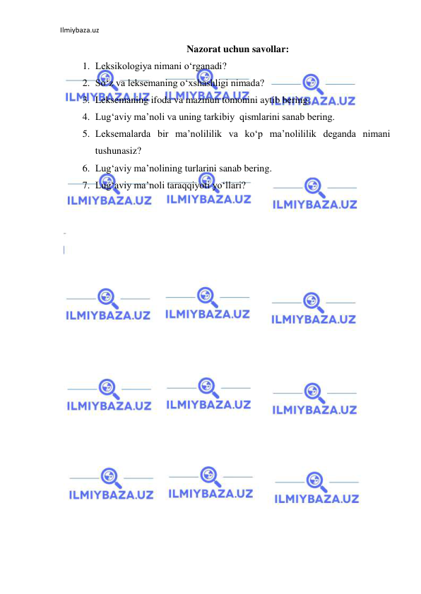 Ilmiybaza.uz 
 
Nazorat uchun savollar: 
1. Leksikologiya nimani o‘rganadi? 
2. So‘z va leksemaning o‘xshashligi nimada? 
3. Leksemaning ifoda va mazmun tomonini aytib bering. 
4. Lug‘aviy ma’noli va uning tarkibiy  qismlarini sanab bering. 
5. Leksemalarda bir ma’nolililik va ko‘p ma’nolililik deganda nimani 
tushunasiz? 
6. Lug‘aviy ma’nolining turlarini sanab bering. 
7. Lug‘aviy ma’noli taraqqiyoti yo‘llari? 
 
