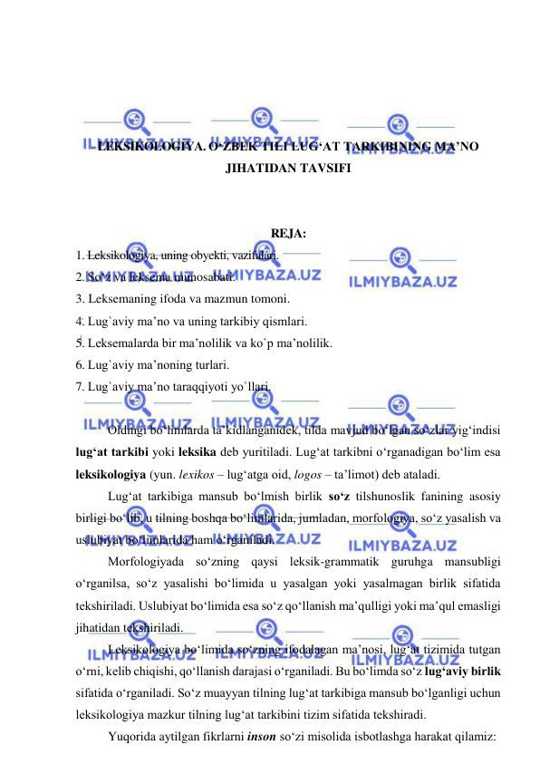  
 
 
 
 
 
LEKSIKOLOGIYA. O‘ZBEK TILI LUG‘AT TARKIBINING MA’NO 
JIHATIDAN TAVSIFI 
 
 
REJA: 
1. Leksikologiya, uning obyekti, vazifalari. 
2. So‘z va leksema munosabati. 
3. Leksemaning ifoda va mazmun tomoni. 
4. Lug`aviy ma’no va uning tarkibiy qismlari. 
5. Leksemalarda bir ma’nolilik va ko`p ma’nolilik. 
6. Lug`aviy ma’noning turlari. 
7. Lug`aviy ma’no taraqqiyoti yo`llari. 
 
Oldingi bo‘limlarda ta’kidlanganidek, tilda mavjud bo‘lgan so‘zlar yig‘indisi 
lug‘at tarkibi yoki leksika deb yuritiladi. Lug‘at tarkibni o‘rganadigan bo‘lim esa 
leksikologiya (yun. lexikos – lug‘atga oid, logos – ta’limot) deb ataladi.  
Lug‘at tarkibiga mansub bo‘lmish birlik so‘z tilshunoslik fanining asosiy 
birligi bo‘lib, u tilning boshqa bo‘limlarida, jumladan, morfologiya, so‘z yasalish va 
uslubiyat bo‘limlarida ham o‘rganiladi.  
Morfologiyada so‘zning qaysi leksik-grammatik guruhga mansubligi 
o‘rganilsa, so‘z yasalishi bo‘limida u yasalgan yoki yasalmagan birlik sifatida 
tekshiriladi. Uslubiyat bo‘limida esa so‘z qo‘llanish ma’qulligi yoki ma’qul emasligi 
jihatidan tekshiriladi.  
Leksikologiya bo‘limida so‘zning ifodalagan ma’nosi, lug‘at tizimida tutgan 
o‘rni, kelib chiqishi, qo‘llanish darajasi o‘rganiladi. Bu bo‘limda so‘z lug‘aviy birlik 
sifatida o‘rganiladi. So‘z muayyan tilning lug‘at tarkibiga mansub bo‘lganligi uchun 
leksikologiya mazkur tilning lug‘at tarkibini tizim sifatida tekshiradi.  
Yuqorida aytilgan fikrlarni inson so‘zi misolida isbotlashga harakat qilamiz:  
