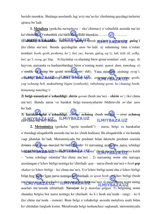  
 
berishi mumkin. Shularga asoslanib, lug`aviy ma’no ko`chishining quyidagi turlarini 
ajratsa bo`ladi:  
 
1. Metafora (grekcha metaphora – «ko`chirma») o`xshashlik asosida ma’no 
ko`chishidir. O`xshashlik esa turlicha bolishi mumkin:     
1) shakliy o`xshashlik: odamning qulog`i (bosh ma’no) - qozonning qulog`i 
(ko`chma ma’no). Bunda quyidagilar asos bo`ladi: a) odamning tana a’zolari 
nomlari: bosh, qosh, peshona, ko`z, bet, yuz, burun, quloq, og`iz, lab, tish, til, yelka, 
bel, qo`l, oyoq, qo`ltiq;     b) kiyimlar va ularning biror qismi nomlari: etak, yoqa;  d) 
hayvon, parranda va hasharotlardagi biror a’zoning nomi: qanot, dum, tumshuq; e) 
o`simlik va uning bir qismi nomi: tomir, ildiz; Yana misollar: stolning oyog‘i, 
arraning tishi, varrakning dumi, o‘choq og‘zi, ariqning labi, egarning qoshi, 
yog‘ochning bеli, maktabning biqini (yonboshi), rubobning qorni, ko‘chaning boshi, 
kеmaning tumshug‘i;  
2) belgi-xususiyat o`xshashligi: shirin qovun (bosh ma’no) – shirin so`z (ko`chma 
ma’no). Bunda narsa va harakat belgi-xususiyatlarini bildiruvchi so`zlar asos 
bo`ladi.  
3) harakat-holat o`xshashligi: eshikni ochmoq (bosh ma’no) – sirni ochmoq 
(ko`chma ma’no). Bunda  
  
 
2. Metonimiya (grekcha “qayta nomlash”) – narsa, belgi va harakatlar 
o`rtasidagi aloqadorlik asosida ma’no ko`chish hodisasi. Bu aloqadorlik o`rin hamda 
vaqt jihatdan bo`ladi. Metonimiyada bir predmet bilan ikkinchi predmet orasida 
doimiy real aloqa mavjud bo`ladi. Bunda: 1) narsaning nomi shu narsa ichidagi 
boshqa bir narsaga ko‘chiriladi: auditoriya – “xona” (bosh ma’no); auditoriya kuldi 
– “xona ichidagi odamlar”(ko`chma ma’no) ; 2) narsaning nomi shu narsaga 
asoslangan o‘lchov birligi nomiga ko‘chiriladi: qop – narsa (bosh ma’no) = bеsh qop 
shakar (o‘lchov birligi – ko`chma ma’no); 3) o‘lchov birligi nomi shu o‘lchov birligi 
bilan bog‘liq bo‘lgan narsa nomiga ko‘chiriladi: to‘qson bеsh– o‘lchov birligi (bosh 
ma’no) = to‘qson bеsh choy – choy navi(ko`chma ma’no); 4) muallifning nomi uning 
asarlari ma’nosida ishlatiladi: Navoiyni ko‘p mutolaa qilgan. 5) belgining nomi 
shunday belgisi bor narsa nomiga ko`chiriladi: ko`k ( bosh ma’noda - rang) – ko`k 
(ko`chma ma’noda - osmon). Buni belgi o`xshahsligi asosida metafora usuli bilan 
ko`chishdan farqlash lozim. Metaforada belgi tushunchasi saqlanadi, metonimiyada 
