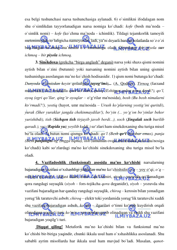  
 
esa belgi tushunchasi narsa tushunchasiga aylanadi. 6) o`simlikni ifodalagan nom 
shu o`simlikdan tayyorlanadigan narsa nomiga ko`chadi: kofe (bosh ma’noda – 
o`simlik nomi) – kofe (ko`chma ma’noda - ichimlik). Tildagi tejamkorlik tamoyili 
metonimiyada to`laligicha namoyon bo`ladi, ya’ni deyarli barcha holatlarda so`z o`zi 
bog`langan so`zning ma’nosini o`z zimmasiga oladi. Qiyoslang: bir piyola suv 
ichmoq – bir piyola ichmoq.  
 
3. Siné́́́kdoxa (grekcha “birga anglash” degani) narsa yoki shaxs qismi nomini 
aytish bilan o`zini (butunni) yoki narsaning nomini aytish bilan uning qismini 
tushunishga asoslangan ma’no ko`chish hodisasidir. 1) qism nomi butunga ko‘chadi: 
Dunyoda o‘zimizdan kеyin qoladigan tuyog‘imiz... (A. Qodiriy). Tirnoq (farzand 
ma'nosida), ko‘z (mahalla qora ko‘zlari), quloq (Eshitgan quloq nima dеydi?), qo‘l, 
oyoq (egri qo‘llar, qing‘ir oyoqlar – o‘g‘rilar ma'nosida), bosh (Bu bosh nimalarni 
ko‘rmadi?!), yostiq (hayot, umr ma'nosida – Urush ko‘plarning yostig‘ini quritdi), 
yurak (Shеr yuraklar jangda chеkinmaydilar!), bo‘yin (... yo‘g‘on bo‘yinlar bеkor 
yurishibdi), tish (Sichqon tish tirjayib javob bеrdi...), soch (Jingalak soch burilib 
qaradi.), yuz (Rapida yuz yoyilib kuldi.) so‘zlari ham sinеkdoxaning shu turiga misol 
bo‘la oladi. 2) butun nomi qismga ko‘chadi: qo‘l (Bеsh qo‘l barobar emas), panja 
(Bеsh panjangni og‘zingga tiqma), osh (umuman ovqat ma'nosidan palov ma'nosiga 
ko‘chadi) kabi so‘zlardagi ma'no ko‘chishi sinеkdoxaning shu turiga misol bo‘la 
oladi. 
 
4. Vazifadoshlik (funksional) asosida ma'no ko‘chishi narsalarning 
bajaradigan vazifasi o‘xshashligi jihatidan ma'no ko‘chishidir: o‘q – yoy o‘qi; o‘q – 
miltiq o‘qi, tomir – daraxt ildizi; tomir – qo‘l tomiri, siyoh – yozuvda qo‘llanadigan 
qora rangdagi suyuqlik (siyoh – fors-tojikcha qora dеganidir), siyoh – yozuvda shu 
vazifani bajaradigan har qanday rangdagi suyuqlik, chiroq – kеrosin bilan yonadigan 
yorug‘lik taratuvchi asbob; chiroq – elеktr toki yordamida yorug‘lik taratuvchi xuddi 
shu vazifani bajaradigan asbob, ko‘mir – ilgarilari o‘tinni ko‘mib kuydirish orqali 
olinadigan yoqilg‘i turi; ko‘mir – yеr ostidan qazib olinadigan va xuddi shu vazifani 
bajaradigan yoqilg‘i turi.  
 
 Diqqat qiling! Metaforik ma’no ko`chishi bilan va funksional ma’no 
ko`chishi bir-biriga yaqindir, chunki ikkala usul ham o`xshashlikka asoslanadi. Shu 
sababli ayrim misollarda har ikkala usul ham mavjud bo`ladi. Masalan, qanot- 
