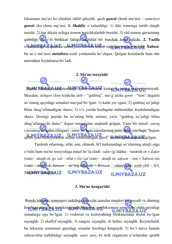  
 
leksemasi ma’no ko`chishini tahlil qilaylik: qush qanoti (bosh ma’no) – samolyot 
qanoti (ko`chma ma’no). 1. Shakliy o`xshashligi: 1) ikki tomonga turtib chiqib 
turishi; 2) har ikkala uchiga tomon ingichkalashib borishi; 3) old tomon qirrasining 
qalinligi; 4) o`zi birikkan tanaga nisbatan tor burchak hosil qilishi. 2. Vazifa 
o`xshashligi: 1) qush va samolyotni havoda ushlab turishga yordam berishi. Xulosa: 
bu so`z ma’nosi metafora usuli yordamida ko`chgan. Qolgan holatlarda ham shu 
metoddan foydalansa bo`ladi.  
 
2. Ma'no torayishi 
 
  Bunda leksema sememasidagi ayrim semalar kamayib, uning ma'nosi torayadi. 
Masalan, dеhqon (fors-tojikcha deh – “qishloq”, mo`g`ulcha qoon - “xon” degani) 
so`zining quyidagi semalari mavjud bo`lgan: 1) katta yеr egasi; 2) qishloq xo’jaligi 
bilan shug’ullanadigan shaxs; 3) o’z yеrida boshqalar mеhnatidan foydalanadigan 
shaxs. Hozirgi paytda bu so’zning bitta semasi, ya'ni “qishloq xo’jaligi bilan 
shug’ullanuvchi shaxs” dеgan semasigina saqlanib qolgan. Yana bir misol: yaroq 
(yaramoq so’zidan olingan)– zarur bo’lgan narsalarning jami; hozir esa faqat “hujum 
qilish yoki himoyalanish uchun ishlatiladigan qurol” ma'nosigina saqlanib qolgan.   
Turdosh otlarning, sifat, son, olmosh, fе'l turkumidagi so’zlarning atoqli otga 
o’tishi ham ma'no torayishiga misol bo’la oladi: zafar (g’alaba) – turdosh ot = Zafar 
(ism) – atoqli ot; go’zal – sifat = Go’zal (ism) – atoqli ot; sakson – son = Sakson ota 
(ism) – atoqli ot; kimsan – so’roq olmoshi = Kimsan – odam ismi; sotib oldi – fе'l, 
Sotiboldi - atoqli ot. 
 
 3. Ma'no kеngayishi 
 
 Bunda leksema sememasi tarkibiga kiruvchi semalar miqdori ko`payadi va shuning 
hisobiga uning ma’nosi kеngayadi. Masalan: suv leksemasi sememasi oldin quyidagi 
semalarga ega bo`lgan: 1) vodorod va kislorodning birikmasidan iborat bo`lgan 
suyuqlik; 2) shaffof suyuqlik; 3) rangsiz suyuqlik; 4) hidsiz suyuqlik. Keyinchalik 
bu leksema sememasi quyidagi semalar hisobiga kengaydi: 5) ho`l meva hamda 
sabzavotlar tarkibidagi suyuqlik: anor suvi; 6) tirik organizm a’zolaridan ajralib 
