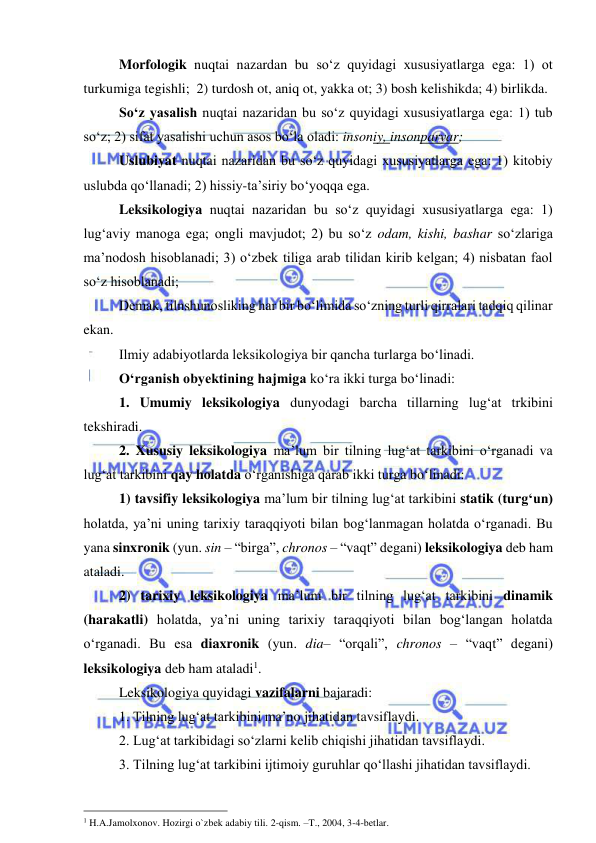  
 
Morfologik nuqtai nazardan bu so‘z quyidagi xususiyatlarga ega: 1) ot 
turkumiga tegishli;  2) turdosh ot, aniq ot, yakka ot; 3) bosh kelishikda; 4) birlikda.  
So‘z yasalish nuqtai nazaridan bu so‘z quyidagi xususiyatlarga ega: 1) tub 
so‘z; 2) sifat yasalishi uchun asos bo‘la oladi: insoniy, insonparvar;  
Uslubiyat nuqtai nazaridan bu so‘z quyidagi xususiyatlarga ega: 1) kitobiy 
uslubda qo‘llanadi; 2) hissiy-ta’siriy bo‘yoqqa ega.  
Leksikologiya nuqtai nazaridan bu so‘z quyidagi xususiyatlarga ega: 1) 
lug‘aviy manoga ega; ongli mavjudot; 2) bu so‘z odam, kishi, bashar so‘zlariga 
ma’nodosh hisoblanadi; 3) o‘zbek tiliga arab tilidan kirib kelgan; 4) nisbatan faol 
so‘z hisoblanadi;  
Demak, tilnshunosliking har bir bo‘limida so‘zning turli qirralari tadqiq qilinar 
ekan.  
Ilmiy adabiyotlarda leksikologiya bir qancha turlarga bo‘linadi.  
O‘rganish obyektining hajmiga ko‘ra ikki turga bo‘linadi:  
1. Umumiy leksikologiya dunyodagi barcha tillarning lug‘at trkibini 
tekshiradi. 
2. Xususiy leksikologiya ma’lum bir tilning lug‘at tarkibini o‘rganadi va 
lug‘at tarkibini qay holatda o‘rganishiga qarab ikki turga bo‘linadi:  
1) tavsifiy leksikologiya ma’lum bir tilning lug‘at tarkibini statik (turg‘un) 
holatda, ya’ni uning tarixiy taraqqiyoti bilan bog‘lanmagan holatda o‘rganadi. Bu 
yana sinxronik (yun. sin – “birga”, chronos – “vaqt” degani) leksikologiya deb ham 
ataladi.  
2) tarixiy leksikologiya ma’lum bir tilning lug‘at tarkibini dinamik 
(harakatli) holatda, ya’ni uning tarixiy taraqqiyoti bilan bog‘langan holatda 
o‘rganadi. Bu esa diaxronik (yun. dia– “orqali”, chronos – “vaqt” degani) 
leksikologiya deb ham ataladi1. 
Leksikologiya quyidagi vazifalarni bajaradi:  
1. Tilning lug‘at tarkibini ma’no jihatidan tavsiflaydi.  
2. Lug‘at tarkibidagi so‘zlarni kelib chiqishi jihatidan tavsiflaydi.  
3. Tilning lug‘at tarkibini ijtimoiy guruhlar qo‘llashi jihatidan tavsiflaydi. 
                                                 
1 H.A.Jamolxonov. Hozirgi o`zbek adabiy tili. 2-qism. –T., 2004, 3-4-betlar. 
