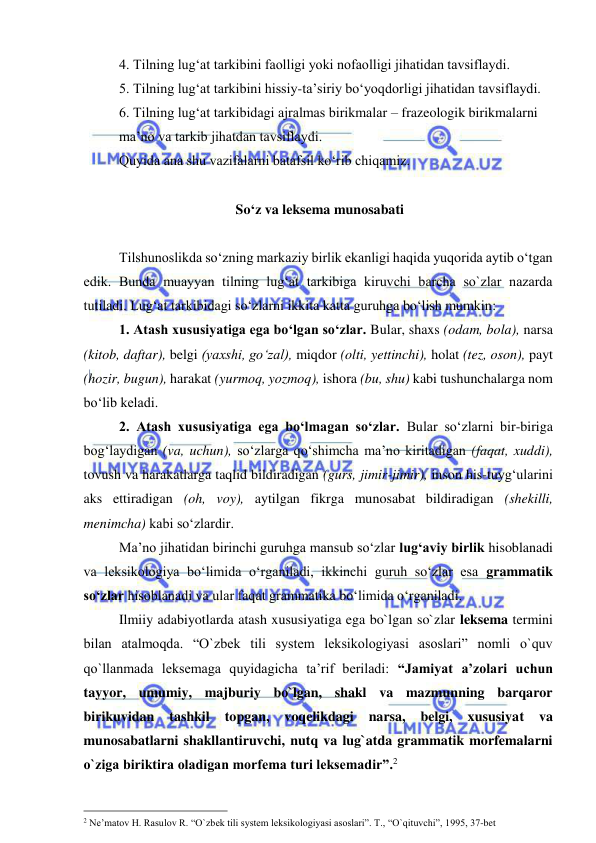  
 
4. Tilning lug‘at tarkibini faolligi yoki nofaolligi jihatidan tavsiflaydi. 
5. Tilning lug‘at tarkibini hissiy-ta’siriy bo‘yoqdorligi jihatidan tavsiflaydi.  
6. Tilning lug‘at tarkibidagi ajralmas birikmalar – frazeologik birikmalarni 
ma’no va tarkib jihatdan tavsiflaydi.  
Quyida ana shu vazifalarni batafsil ko‘rib chiqamiz.  
 
 So‘z va leksema munosabati 
 
 
Tilshunoslikda so‘zning markaziy birlik ekanligi haqida yuqorida aytib o‘tgan 
edik. Bunda muayyan tilning lug‘at tarkibiga kiruvchi barcha so`zlar nazarda 
tutiladi. Lug‘at tarkibidagi so‘zlarni ikkita katta guruhga bo‘lish mumkin: 
 
1. Atash xususiyatiga ega bo‘lgan so‘zlar. Bular, shaxs (odam, bola), narsa 
(kitob, daftar), belgi (yaxshi, go‘zal), miqdor (olti, yettinchi), holat (tez, oson), payt 
(hozir, bugun), harakat (yurmoq, yozmoq), ishora (bu, shu) kabi tushunchalarga nom 
bo‘lib keladi.  
 
2. Atash xususiyatiga ega bo‘lmagan so‘zlar. Bular so‘zlarni bir-biriga 
bog‘laydigan (va, uchun), so‘zlarga qo‘shimcha ma’no kiritadigan (faqat, xuddi), 
tovush va harakatlarga taqlid bildiradigan (gurs, jimir-jimir), inson his-tuyg‘ularini 
aks ettiradigan (oh, voy), aytilgan fikrga munosabat bildiradigan (shekilli, 
menimcha) kabi so‘zlardir.  
 
Ma’no jihatidan birinchi guruhga mansub so‘zlar lug‘aviy birlik hisoblanadi 
va leksikologiya bo‘limida o‘rganiladi, ikkinchi guruh so‘zlar esa grammatik 
so‘zlar hisoblanadi va ular faqat grammatika bo‘limida o‘rganiladi.  
  
Ilmiiy adabiyotlarda atash xususiyatiga ega bo`lgan so`zlar leksema termini 
bilan atalmoqda. “O`zbek tili system leksikologiyasi asoslari” nomli o`quv 
qo`llanmada leksemaga quyidagicha ta’rif beriladi: “Jamiyat a’zolari uchun 
tayyor, umumiy, majburiy bo`lgan, shakl va mazmunning barqaror 
birikuvidan 
tashkil 
topgan, 
voqelikdagi 
narsa, 
belgi, 
xususiyat 
va 
munosabatlarni shakllantiruvchi, nutq va lug`atda grammatik morfemalarni 
o`ziga biriktira oladigan morfema turi leksemadir”.2  
                                                 
2 Ne’matov H. Rasulov R. “O`zbek tili system leksikologiyasi asoslari”. T., “O`qituvchi”, 1995, 37-bet 
